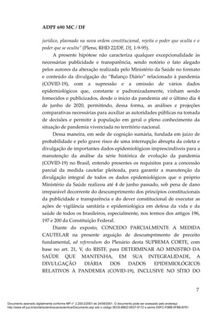 ADPF 690 MC / DF
jurídico, plasmado na nova ordem constitucional, rejeita o poder que oculta e o
poder que se oculta” (Pleno, RHD 22/DF, DJ, 1-9-95).
A presente hipótese não caracteriza qualquer excepcionalidade às
necessárias publicidade e transparência, sendo notório o fato alegado
pelos autores da alteração realizada pelo Ministério da Saúde no formato
e conteúdo da divulgação do “Balanço Diário” relacionado à pandemia
(COVID-19), com a supressão e a omissão de vários dados
epidemiológicos que, constante e padronizadamente, vinham sendo
fornecidos e publicizados, desde o início da pandemia até o último dia 4
de junho de 2020, permitindo, dessa forma, as análises e projeções
comparativas necessárias para auxiliar as autoridades públicas na tomada
de decisões e permitir à população em geral o pleno conhecimento da
situação de pandemia vivenciada no território nacional.
Dessa maneira, em sede de cognição sumária, fundada em juízo de
probabilidade e pelo grave risco de uma interrupção abrupta da coleta e
divulgação de importantes dados epidemiológicos imprescindíveis para a
manutenção da análise da série histórica de evolução da pandemia
(COVID-19) no Brasil, entendo presentes os requisitos para a concessão
parcial da medida cautelar pleiteada, para garantir a manutenção da
divulgação integral de todos os dados epidemiológicos que o próprio
Ministério da Saúde realizou até 4 de junho passado, sob pena de dano
irreparável decorrente do descumprimento dos princípios constitucionais
da publicidade e transparência e do dever constitucional de executar as
ações de vigilância sanitária e epidemiológica em defesa da vida e da
saúde de todos os brasileiros, especialmente, nos termos dos artigos 196,
197 e 200 da Constituição Federal.
Diante do exposto, CONCEDO PARCIALMENTE A MEDIDA
CAUTELAR na presente arguição de descumprimento de preceito
fundamental, ad referendum do Plenário desta SUPREMA CORTE, com
base no art. 21, V, do RISTF, para DETERMINAR AO MINISTRO DA
SAÚDE QUE MANTENHA, EM SUA INTEGRALIDADE, A
DIVULGAÇÃO DIÁRIA DOS DADOS EPIDEMIOLÓGICOS
RELATIVOS À PANDEMIA (COVID-19), INCLUSIVE NO SÍTIO DO
7
Documento assinado digitalmente conforme MP n° 2.200-2/2001 de 24/08/2001. O documento pode ser acessado pelo endereço
http://www.stf.jus.br/portal/autenticacao/autenticarDocumento.asp sob o código 5EC6-88ED-0E07-8172 e senha D5FC-F0BB-0FBB-B761
 