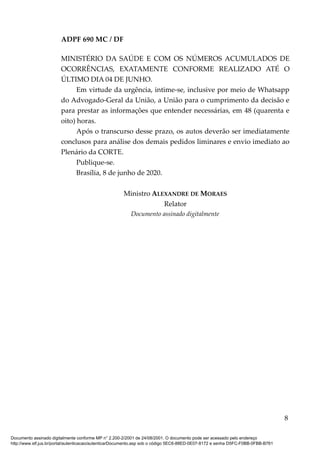 ADPF 690 MC / DF
MINISTÉRIO DA SAÚDE E COM OS NÚMEROS ACUMULADOS DE
OCORRÊNCIAS, EXATAMENTE CONFORME REALIZADO ATÉ O
ÚLTIMO DIA 04 DE JUNHO.
Em virtude da urgência, intime-se, inclusive por meio de Whatsapp
do Advogado-Geral da União, a União para o cumprimento da decisão e
para prestar as informações que entender necessárias, em 48 (quarenta e
oito) horas.
Após o transcurso desse prazo, os autos deverão ser imediatamente
conclusos para análise dos demais pedidos liminares e envio imediato ao
Plenário da CORTE.
Publique-se.
Brasília, 8 de junho de 2020.
Ministro ALEXANDRE DE MORAES
Relator
Documento assinado digitalmente
8
Documento assinado digitalmente conforme MP n° 2.200-2/2001 de 24/08/2001. O documento pode ser acessado pelo endereço
http://www.stf.jus.br/portal/autenticacao/autenticarDocumento.asp sob o código 5EC6-88ED-0E07-8172 e senha D5FC-F0BB-0FBB-B761
 