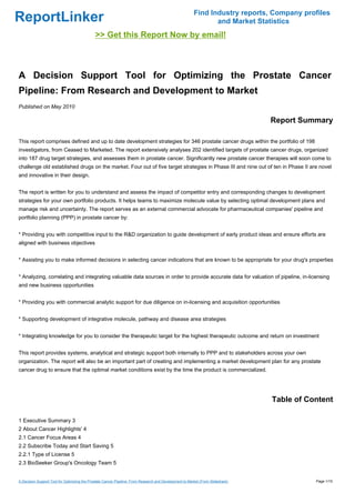 Find Industry reports, Company profiles
ReportLinker                                                                                                    and Market Statistics
                                              >> Get this Report Now by email!



A Decision Support Tool for Optimizing the Prostate Cancer
Pipeline: From Research and Development to Market
Published on May 2010

                                                                                                                                 Report Summary

This report comprises defined and up to date development strategies for 346 prostate cancer drugs within the portfolio of 198
investigators, from Ceased to Marketed. The report extensively analyses 202 identified targets of prostate cancer drugs, organized
into 187 drug target strategies, and assesses them in prostate cancer. Significantly new prostate cancer therapies will soon come to
challenge old established drugs on the market. Four out of five target strategies in Phase III and nine out of ten in Phase II are novel
and innovative in their design.


The report is written for you to understand and assess the impact of competitor entry and corresponding changes to development
strategies for your own portfolio products. It helps teams to maximize molecule value by selecting optimal development plans and
manage risk and uncertainty. The report serves as an external commercial advocate for pharmaceutical companies' pipeline and
portfolio planning (PPP) in prostate cancer by:


* Providing you with competitive input to the R&D organization to guide development of early product ideas and ensure efforts are
aligned with business objectives


* Assisting you to make informed decisions in selecting cancer indications that are known to be appropriate for your drug's properties


* Analyzing, correlating and integrating valuable data sources in order to provide accurate data for valuation of pipeline, in-licensing
and new business opportunities


* Providing you with commercial analytic support for due diligence on in-licensing and acquisition opportunities


* Supporting development of integrative molecule, pathway and disease area strategies


* Integrating knowledge for you to consider the therapeutic target for the highest therapeutic outcome and return on investment


This report provides systems, analytical and strategic support both internally to PPP and to stakeholders across your own
organization. The report will also be an important part of creating and implementing a market development plan for any prostate
cancer drug to ensure that the optimal market conditions exist by the time the product is commercialized.




                                                                                                                                 Table of Content

1 Executive Summary 3
2 About Cancer Highlights' 4
2.1 Cancer Focus Areas 4
2.2 Subscribe Today and Start Saving 5
2.2.1 Type of License 5
2.3 BioSeeker Group's Oncology Team 5


A Decision Support Tool for Optimizing the Prostate Cancer Pipeline: From Research and Development to Market (From Slideshare)              Page 1/15
 