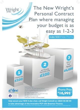 The New Wright’s
                                                                 Personal Contract
                                                              Plan where managing
                                                                  your budget is as
                                                                      easy as 1-2-3
                                                                                                                            A-dec 500 three Promo

                                         *




                                                 Standard Specification


                                                                                                                                                        Promo Price
                                                 511 Dental chair with smooth seamless upholstery
                                                 332 Chair mounted delivery system with standard touchpad,
                                                 syringe, 3 x vinyl MW tubings and standard tray holder
                                                                                                                                                        £
                                                                                                                                                         16,995
                                                 561 cuspidor and support centre                                                                                                                       RRP

                                                 551 3 position assistants vacuum arm (short) with syringe,
                                                 saliva ejector and HVE (dryline suction)
                                                 571 support centre mounted light
                                                 3 years parts and labour warranty included                                                         *
                                                                                                                                                     Standard specification may differ from the image above




Help secure your NEW A-dec chair, call Wright Cottrell on: 0800 66 88 99
to take advantage of this innovative PCP with Braemar Finance.
All prices exclude VAT at the current rate. Finance provided by Braemar Finance, Olympic Business Park, Dundonald KA29BE. Finance approval is subject to status. For business purposes only.
 