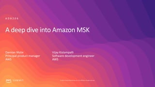 © 2019, Amazon Web Services, Inc. or its affiliates. All rights reserved.S U M M I T
A deep dive into Amazon MSK
Damian Wylie
Principal product manager
AWS
A D B 2 0 6
Vijay Kistampalli
Software development engineer
AWS
 