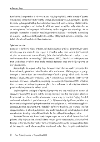 fundamental importance at its core. In this way, hip hop links to the history of poetry
which exists somewhere between the spoken and singing voice. Shute (2005) points
to poetic techniques that hip-hop artists have adopted, such as the use of alliteration,
assonance, metaphors, and similes. In addition, words are deliberately misspelled so
as to emphasise the language’s individuality, and to suggest new meanings. As an
example, Shute refers to the New Zealand group Foot Souljahs—noting the misspelling
of soldiers—and suggests this refers to a soldier of low rank as well as someone who
is full of soul and has links to Rastafarianism.
Spiritual terrain
Not only is hip hop a poetic artform, but it also creates a spiritual geography, in terms
of both place and space. In one respect it provides, as has been shown, the “concept
of place as a means of human identity [whereby individuals can] … adapt, create,
and re-create their surroundings” (Henderson, 1993). Sheldrake (1996) proposes
that landscapes are more than mere physical features; they are the geography of
our imagination.
Accordingly, in respect to hip hop, the concept of place as a reference point for
human identity pertains to identification with, and a sense of belonging to, a group.
Strength is drawn from the cultural heritage of such a group, which could include
family of origin, ethnicity, or musical taste. A sense of place may also be felt by way of
personal experiences linked to surrounding environments (Forman, 2002). Whether
the experiences are related to group or place, their influence on identity formation is
particularly important for today’s youth.
Exploring these concepts of spiritual geography and the provision of a sense of
space, Forman (2002) points out the strong emphasis that hip hop’s lyrics place on
location in terms of space within urban areas, commenting on how this “highly detailed
and consciously defined spatial awareness” (p. 3) is creatively significant, as it is a key
factor that distinguishes hip hop from other musical genres. As well as creating physi-
cal space, Forman believes that the nature of hip hop’s discourse also creates a sense of
space, insofar as it affords definitions and understandings of social landscapes that
contribute to forming cultural identities in the face of hostility and oppression.
By way of illustration, Rose (1996) has portrayed a scene in which she was involved
prior to a hip-hop concert, when all of the concert-goers were searched. She described
feelings of fear and hostility as her turn approached, followed by the accusatory stare
of the security guard when a nail file was found in her bag. Despite a satisfactory
34 New Zealand Journal of Counselling 2008
A Deeper Rap
 