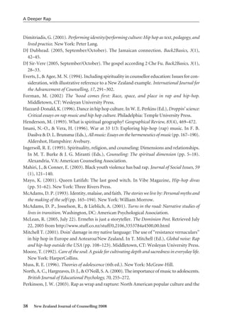 Dimitriadis, G. (2001). Performing identity/performing culture: Hip hop as text, pedagogy, and
lived practice. New York: Peter Lang.
DJ Dubhead. (2005, September/October). The Jamaican connection. Back2Basics, 3(1),
42–45.
DJ Sir-Vere (2005, September/October). The gospel according 2 Che Fu. Back2Basics, 3(1),
28–33.
Everts, J., & Agee, M. N. (1994). Including spirituality in counsellor education: Issues for con-
sideration, with illustrative reference to a New Zealand example. International Journal for
the Advancement of Counselling, 17, 291–302.
Forman, M. (2002) The ’hood comes first: Race, space, and place in rap and hip-hop.
Middletown, CT: Wesleyan University Press.
Hazzard-Donald, K. (1996). Dance in hip hop culture. In W. E. Perkins (Ed.), Droppin’ science:
Critical essays on rap music and hip hop culture. Philadelphia: Temple University Press.
Henderson, M. (1993). What is spiritual geography? Geographical Review, 83(4), 469–472.
Imani, N.-O., & Vera, H. (1996). War at 33 1/3: Exploring hip-hop (rap) music. In F. B.
Dasilva & D. L. Brunsma (Eds.), All music: Essays on the hermeneutics of music (pp. 167–190).
Aldershot, Hampshire: Avebury.
Ingersoll, R. E. (1995). Spirituality, religion, and counseling: Dimensions and relationships.
In M. T. Burke & J. G. Miranti (Eds.), Counseling: The spiritual dimension (pp. 5–18).
Alexandria, VA: American Counseling Association.
Mahiri, J., & Conner, E. (2003). Black youth violence has bad rap. Journal of Social Issues, 59
(1), 121–140.
Mayo, K. (2001). Queen Latifah: The last good witch. In Vibe Magazine, Hip-hop divas
(pp. 51–62). New York: Three Rivers Press.
McAdams, D. P. (1993). Identity, malaise, and faith. The stories we live by: Personal myths and
the making of the self (pp. 165–194). New York: William Morrow.
McAdams, D. P., Josselson, R., & Lieblich, A. (2001). Turns in the road: Narrative studies of
lives in transition. Washington, DC: American Psychological Association.
McLean, R. (2005, July 22). Ermehn is just a storyteller. The Dominion Post. Retrieved July
22, 2005 from http://www.stuff.co.nz/stuff/0,2106,3353784a4500,00.html
Mitchell T. (2001). Doin’ damage in my native language: The use of “resistance vernaculars”
in hip hop in Europe and Aotearoa/New Zealand. In T. Mitchell (Ed.), Global noise: Rap
and hip-hop outside the USA (pp. 108–123). Middletown, CT: Wesleyan University Press.
Moore, T. (1992). Care of the soul: A guide for cultivating depth and sacredness in everyday life.
New York: HarperCollins.
Muss, R. E. (1996). Theories of adolescence (6th ed.). New York: McGraw-Hill.
North, A. C., Hargreaves, D. J., & O’Neill, S. A. (2000). The importance of music to adolescents.
British Journal of Educational Psychology, 70, 255–272.
Perkinson, J. W. (2003). Rap as wrap and rapture: North American popular culture and the
38 New Zealand Journal of Counselling 2008
A Deeper Rap
 