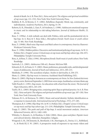 denial of death. In A. B. Pinn (Ed.), Noise and spirit: The religious and spiritual sensibilities
of rap music (pp. 131–153). New York: New York University Press.
Reddick, B. H., & Beresin, E. V. (2002). Rebellious rhapsody: Metal, rap, community, and
individuation. Academic Psychiatry, 26(1), Spring, 51–59.
Roberts, K. R., Dimsdale, J., East, P., & Friedman, L. (1998). Adolescent emotional response
to music and its relationship to risk-taking behaviors. Journal of Adolescent Health, 23,
49–54.
Rose, T. (1994a). A style nobody can deal with: Politics, style and the postindustrial city in
hip hop. In A. Ross & T. Rose (Eds.), Microphone friends: Youth music & youth culture
(pp. 71–88). New York: Routledge.
Rose, T. (1994b). Black noise: Rap music and black culture in contemporary America. Hanover:
Wesleyan University Press.
Rose, T. (1996). Hidden politics: Discursive and institutional policing of rap music. In W. E.
Perkins (Ed.), Droppin’ science: Critical essays on rap music and hip hop culture (pp. 236–257).
Philadelphia: Temple University Press.
Ross, A., & Rose, T. (Eds.) (1994). Microphone friends:Youth music & youth culture. New York:
Routledge.
Santrock, J. L. (2003). Adolescence (9th ed.). Boston: McGraw Hill.
Schwartz, K. D., & Fouts, G. T. (2003). Music preferences, personality style, and developmental
issues of adolescents. Journal of Youth and Adolescence, 32(3), 205–215.
Sheldrake, P. (1996). The sacredness of place. Studies in Spirituality, 6, 258–275.
Shute, G. (2004). Hip hop music in Aotearoa. Auckland: Reed Publishing (NZ).
Shute, G. (2005). Hip hop in Aotearoa as a contemporary art-form. In New Zealand electronic
poetry centre. Retrieved September 2, 2005 from www.nzepc.Auckland.ac.nz/misc/shute.asp
Tabb Powell, C. (1991). Rap music: An education with a beat from the street. The Journal of
Negro Education, 60(3), 245–259.
Taylor, M. L. (2003). Bringing noise, conjuring spirit: Rap as spiritual practice. In A. B. Pinn
(Ed.). Noise and spirit: The religious and spiritual sensibilities of rap music (pp. 107–130). New
York: New York University Press.
Tekman, H. G., & Hortacsu, N. (2002). Music and social identity: Stylistic identification as
a response to musical style. International Journal of Psychology, 37(5), 277–285.
Thompson, R. F. (1996). Hip-Hop 101. In W. E. Perkins (Ed.). Droppin’ science: Critical essays
on rap music and hip-hop culture (pp. 211–219). Philadelphia: Temple University Press.
Trapp, E. (2005). The push and pull of hip-hop: A social movement analysis. American
Behavioral Scientist, 48(11), 1482–1495.
Whiteley, S., Bennett, A., & Hawkins, S. (Eds) (2004). Music, space and place: Popular music
and cultural identity. Aldershot, Hampshire: Ashgate.
Wingood, G. M., DiClemente, R., Bernhardt, J. M., Harrington, K., Davies, S. L., Robbilard,
A., & Hook III, E. W. (2003). A prospective study of exposure to rap music videos and
Alison Burke
VOLUME 28 / 2 39
 