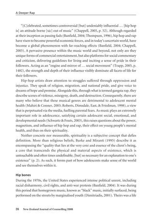 “[C]elebrated, sometimes controversial [but] undeniably influential … [hip hop
is] an attitude borne [sic] out of music” (Chappell, 2005, p. 52). Although regarded
at their inception as passing fads (Banfield, 2004; Thompson, 1996), hip hop and rap
have risen to become powerful economic forces, and in today’s uncertain world, have
become a global phenomenon with far-reaching effects (Banfield, 2004; Chappell,
2005). A pervasive presence within the music world and beyond, not only are they
unique forms of commercial entertainment, but also platforms for social commentary
and criticism, delivering guidelines for living and inciting a sense of pride in their
followers. Acting as an “engine and mirror of … social movement” (Trapp, 2005, p.
1482), the strength and depth of their influence visibly dominate all facets of life for
their followers.
Hip-hop artists draw attention to struggles suffered through oppression and
injustice. They speak of religion, migration, and national pride, and give voice to
dreams of hope and promise. Alongside this, through what is termed gangsta rap, they
describe scenes of violence, misogyny, death, and destruction. Consequently, there are
many who believe that these musical genres are detrimental to adolescent mental
health (Mahiri & Conner, 2003; Roberts, Dimsdale, East, & Friedman, 1998), a view
that is perpetuated via the media, fuelling parental fears. As music plays an extremely
important role in adolescence, satisfying certain adolescent social, emotional, and
developmental needs (Schwartz & Fouts, 2003), this raises questions about the power,
magnetism, and influence of hip hop and rap, their effect on young people’s mental
health, and thus on their spirituality.
Neither concrete nor measurable, spirituality is a subjective concept that defies
definition. More than religious beliefs, Burke and Miranti (1995) describe it as
encompassing the “quality that lies at the very core and essence of the client’s being,
a core that transcends the physical and material aspects of existence, which is
untouchable and often times undefinable, [but] so necessary for an explanation to one’s
existence” (p. 2). As such, it forms part of how adolescents make sense of the world
and see themselves within it.
Hip bones
During the 1970s, the United States experienced intense political unrest, including
racial disharmony, civil rights, and anti-war protests (Banfield, 2004). It was during
this period that homegrown music, known as “black” music, initially surfaced, being
performed on the streets by marginalised youth (Dimitriadis, 2001). Theirs was a life
26 New Zealand Journal of Counselling 2008
A Deeper Rap
 