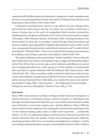 experience full of disillusionment and alienation: of gang wars, death, unemployment,
poverty, increasing inequalities between rich and poor, feelings of powerlessness, and
bleak futures (Ross & Rose, 1994; Taylor, 2003).
Comprised of rhyming lyrics, known as rap, spoken over pre-existing music
borrowed from other sources, hip hop was cheap, easy to produce, and became a
means of giving voice to the youth of marginalised black minority communities
inhabiting inner-city ghettos of Brooklyn, New York, San Francisco, and Los Angeles
(Thompson, 1996; Whiteley, Bennett, & Hawkins, 2004). Drawing attention to the
harsh realities of urban life, it provided a vehicle through which frustrations and
tensions could be expressed publicly (Chappell, 2005; Mahiri & Conner, 2003). In this
way, young people formed protests, made political statements, and “rework[ed their]
local identity” (Mitchell, 2001). This in turn mediated their feelings of powerlessness
by instilling a sense of hope, aspiration, and solidarity (Tabb Powell, 1991).
The origins of hip hop can be traced to black “rhythm and blues” music; to the early
days of black slavery in America and its gospel songs; to reggae and Rastafarian culture,
and to West Africa where, centuries ago, ancient traditions and folklore were passed
down through generations by a select group of revered members of communities
who were known as griots (Banfield, 2004; DJ Dubhead, 2005; Imani & Vera, 1996;
Tabb Powell, 1991). These storytellers orally recited both tribal history and real-time
events, to the rhythmic accompaniment of the beat of drums. Today’s rap and hip-hop
artists, having resurrected these verbal skills, are considered by many to be modern-
day prophets (Trapp, 2005), “the new griots … the wellsprings of true knowledge …
tell[ing] the real story of the ghetto” (Imani & Vera, 1996, p. 170).
Soul search
Muss (1996) draws attention to Erikson’s lifespan model of human development in
which adolescence is described as being a period of turmoil, as individuals work
through critical developmental tasks that can, if successfully achieved, lead to a stable
sense of identity, or conversely a negative one—identity diffusion. Yalom (1980) has
drawn attention to the importance that meaning has in human lives, pointing out that
“to live without meaning, goals, values, or ideals seems to provoke … considerable
distress” (p. 422). As adolescents progress on their journey of discovery, growth, and
identity formation, they also partake in deep soul-searching and inner reflection,
pondering questions that focus on meaning, meaninglessness, loneliness, and the
surrounding confusion that these concepts create (Reddick & Beresin, 2002). It follows
Alison Burke
VOLUME 28 / 2 27
 