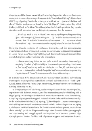 that they would be drawn to and identify with hip-hop artists who echo these same
sentiments in many of their songs. For example, in “Somewhere I Belong”, Linkin Park
(2003) rap of getting “lost in the nothingness inside of me … just stuck hollow and
alone.” Similar sentiments are found in their “By Myself” (2000), when they tell of
finding it difficult to “hold on,” for although bombarded with questions, they remain
stuck in a void; no matter how hard they try they cannot find the answers.
… it’s all too much to take in / I can’t hold on / to anything watching everything
spin / with thoughts of failure sinking in … / if I’m killed by the questions like a
cancer / then I’ll be buried in the silence of the answer … / … no matter what I
do, how hard I try / I can’t seem to convince myself why / I’m stuck on the outside.
Recurring thought patterns of confusion, insecurity, and the accompanying
overwhelming feelings of being lost, looking for answers, and losing control, reappear
in Linkin Park’s song “Crawling” (2003), which describes feelings of sinking within
oneself, being lost, and not knowing who one really is.
… there’s something inside me that pulls beneath the surface / consuming /
confusing / this lack of self-control I fear is never ending / controlling / I can’t seem
to find myself again / my walls are closing in … / I’ve felt this way before so
insecure … / discomfort, endlessly has pulled itself upon me / distracting / reacting
/ against my will I stand beside my own reflection / it’s haunting …
In a similar vein, New Zealand artist Che-Fu also ponders questions surrounding
meaning and meaninglessness but turns his thoughts outwards when, in “Hold Tight”
(2005), he tells of how his “mind keeps on searching, for a reason why, our world keeps
turning, needlessly we die.”
In their journey of self-discovery, adolescents push boundaries, test new ground,
experiment with different personae, and find a sense of security by identifying with a
larger group. While originally created as music by and for the black community,
today’s hip hop is a genre that appeals across all cultures and ethnicities internationally.
In the words of Dimitriadis (2001), hip hop, “[i]f nothing else … speaks to the urgency
with which youth from all across the economic, ethnic, and racial spectrum are trying
to define and redefine themselves in the face of massive and ever-present uncertainties
about identity” (p. xii). In this postmodern age, more than ever before, young people
are experiencing and struggling with the impact of such issues as poverty, high
unemployment, broken families, lack of parental support, and uncertain futures.
28 New Zealand Journal of Counselling 2008
A Deeper Rap
 