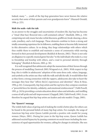 Indeed, many “… youth of the hip-hop generation have never known the relative
security that some of their parents and even grandparents knew” (Hazzard-Donald,
1996, p. 225).
Walk the walk—talk the talk
As an answer to the struggles and uncertainties of modern life, hip hop has become
a “ritual [that has] flowered into a self-contained culture” (Banfield, 2004, p. 130)
comprising not only music but also verbal discourse, graffiti art, break-dancing, a dress
code, jewellery, and a rich language. These elements combine to form a strong and
totally consuming experience for its followers, enabling them to become fully immersed
in this alternative culture. In so doing, they forge relationships with others which
thus enable them to establish and maintain a sense of community while moving
forward in their personal development (Reddick & Beresin, 2002). Theirs is not only
an allegiance to a specific musical genre but also “to the individuals who make it, a way
to friendship and kinship with others, and a road to personal identity through
belonging” (Reddick & Beresin, 2002, p. 58).
It is well recognised that adolescents adopt the mannerisms of their heroes through
the process of modelling (Santrock 2003; Wingood et al., 2003). With respect to hip
hop, this is visible in adolescents’ adoption of the same dress code, values, language,
and symbols as the artists use: they walk the walk and talk the talk. It would follow that
as they form a strong connection with the rappers, adolescents also take to heart the
messages they hear that “affirm the[ir] experiences and identities” (Ross & Rose,
1994, p. 84). Consequently, hip-hop artists and the rap lyrics they compose constitute
a “powerful force for identity, solidarity, and emotional reinforcement” (Tabb Powell,
1991, p. 24) by providing a certain education about values and attitudes, and instilling
a sense of self-pride and self-improvement (Chappell, 2005; Tabb Powell, 1991). It can
therefore be argued that hip-hop artists are leaders and role models (Trapp, 2005).
The “Queen’s” message
The widely held values of giving and of making the world a better place for others can
be found in the personal beliefs of many hip-hop artists. For example, the songs of
American hip-hop artist Queen Latifah provide a positive role model for young
women (Mayo, 2001). During her years in the hip-hop scene, Queen Latifah has
addressed societal hypocrisy by passing comment on social issues including the non-
existence of equal opportunities for women, calling for changes in attitudes. She sees
Alison Burke
VOLUME 28 / 2 29
 