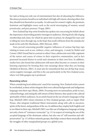her task as being not only one of entertainment but also of educating her followers.
She always promotes herself as an individual with high self-esteem, showing others that
they should treat themselves as royalty. An advocate for women’s rights, she promotes
feminism and highlights issues such as the social stereotyping of women, sexual
promiscuity, and peer pressure (Trapp, 2005).
New Zealand hip-hop artist Ermehn has spoken out concerning his beliefs about
the importance of providing positive messages to audiences. Having lived a life of gang
membership and crime, for which he spent time in prison, he changed his ways and
is telling his story through rap, in the hope that youth will learn from the mistakes he
made in his early life (Buchanan, 2005; McLean, 2005).
Fears prevail concerning possible negative influences of various hip-hop raps
relating to issues such as sex, violence, crime, and misogyny. A study by Mahiri and
Conner (2003) found that in contrast to others’ fears, adolescents were fully cognisant
of the nature and causes of crimes in their respective communities, and in fact
possessed increased desires to avoid such situations in their own lives. In addition,
studies have also found that adolescents will most often become co-creators in their
listening experience by forming their own meanings about what they are hearing
(Reddick & Beresin, 2002). It must also be remembered that not all hip-hop music
carries negative messages, and this is the case particularly in the New Zealand scene,
where very little gangsta rap is produced.
Resonating culture
When considering local adolescents’ search for meaning, New Zealand artists cannot
be overlooked, as these artists integrate their own cultural backgrounds and indigenous
languages into their raps (Shute, 2004). Focusing more on nationalism, pride in race,
cultural heritage, and raising the self-esteem of their listeners, they speak to the cultural
spirituality of their audiences. In an article based on the use of native languages in hip
hop, Mitchell (2001) draws attention to New Zealand groups, such as Upper Hutt
Possee, who integrate traditional Mäori instruments along with calls to ancestors,
spirits of the forest, and guardians of the sea. In addition they employ both English and
te reo Mäori in their raps. Mitchell (2001) sees this use of indigenous language as being
not only a form of “resistance vernacular” (p. 11) in respect of resisting the use of the
accepted language of the dominant culture, but also one of “self-assertion and self-
preservation” (p. 11) of these minority groups, that helps connect them musically with
the struggles of other marginalised groups on a global scene.
30 New Zealand Journal of Counselling 2008
A Deeper Rap
 