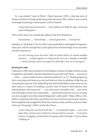 In a rap entitled “Land of Plenty”, Pauly Fuemana (1997), a hip-hop artist of
Niuean and Mäori heritage performing under the name OMC, instils a sense of pride
in heritage by painting a verbal picture of New Zealand:
a long white cloud ancient land … / bays of plenty, the bluff, the cape, / streaming
sands, boiling place….
Then, in the chorus, he reminds the audience that New Zealand is a
land of plenty … / land of hope … / land of good times … / land of love.
Similarly, in “He Kotahi” Che-Fu (2001) raps in both Mäori and English of migration,
times past, and the strength that can be gained from the knowledge of our ancestors
and their experiences.
yes we’re moving, across the water, / like our fathers before, we remain steadfast
and sure … / unified together, we will greet the risen sun, / shoulder to shoulder
… / back in the past where our people once did walk, / now we’re running in….
Beating the odds
Culbertson (1998) draws attention to Worthington’s themes of religion which can also
be applied to spirituality, whereby individuals are provided with “hope … reassurance
… [and] … a sense of self-esteem or spiritual worthiness” (p. 27). Despite gangsta rap
lyrics conveying such themes as crime and violence, there is a plethora of hip-hop rap
conveying the opposite. New Zealand hip-hop artist Scribe believes that artists can use
their music as a means of instilling a positive state of mind in their listeners, thus
enhancing their self-esteem, for “… you can be poor and still be rich … you can be
rich in thoughts and be rich in spirituality … and just knowing who you are can make
you rich enough to know that material things don’t really matter” (Shute, 2004, p. 166).
Scribe is a hip-hop artist whose raps tell his own story of success: how he grew up poor,
had a tough life and struggled but held onto a dream, made sacrifices, and succeeded.
In his rap “Dreaming” (2003), Scribe tells of how …
I came a long way since back in the day / … I sacrificed late nights … just to stay
home alone / had my eyes on the prize, and my mind on my goal … / I was down
and out / struggling / wondered how I’m gonna make it through / I’ve got a dream
/ Holding on …
Alison Burke
VOLUME 28 / 2 31
 