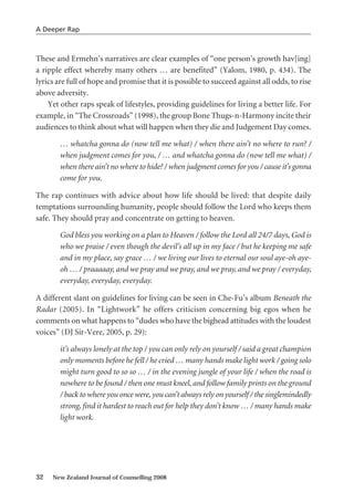 These and Ermehn’s narratives are clear examples of “one person’s growth hav[ing]
a ripple effect whereby many others … are benefited” (Yalom, 1980, p. 434). The
lyrics are full of hope and promise that it is possible to succeed against all odds, to rise
above adversity.
Yet other raps speak of lifestyles, providing guidelines for living a better life. For
example, in “The Crossroads” (1998), the group Bone Thugs-n-Harmony incite their
audiences to think about what will happen when they die and Judgement Day comes.
… whatcha gonna do (now tell me what) / when there ain’t no where to run? /
when judgment comes for you, / … and whatcha gonna do (now tell me what) /
when there ain’t no where to hide? / when judgment comes for you / cause it’s gonna
come for you.
The rap continues with advice about how life should be lived: that despite daily
temptations surrounding humanity, people should follow the Lord who keeps them
safe. They should pray and concentrate on getting to heaven.
God bless you working on a plan to Heaven / follow the Lord all 24/7 days, God is
who we praise / even though the devil’s all up in my face / but he keeping me safe
and in my place, say grace … / we living our lives to eternal our soul aye-oh aye-
oh … / praaaaay, and we pray and we pray, and we pray, and we pray / everyday,
everyday, everyday, everyday.
A different slant on guidelines for living can be seen in Che-Fu’s album Beneath the
Radar (2005). In “Lightwork” he offers criticism concerning big egos when he
comments on what happens to “dudes who have the bighead attitudes with the loudest
voices” (DJ Sir-Vere, 2005, p. 29):
it’s always lonely at the top / you can only rely on yourself / said a great champion
only moments before he fell / he cried … many hands make light work / going solo
might turn good to so so … / in the evening jungle of your life / when the road is
nowhere to be found / then one must kneel, and follow family prints on the ground
/ back to where you once were, you can’t always rely on yourself / the singlemindedly
strong, find it hardest to reach out for help they don’t know … / many hands make
light work.
32 New Zealand Journal of Counselling 2008
A Deeper Rap
 