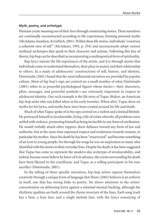 Myth, poetry, and archetype
Humans create meaning out of their lives through constructing stories. These narratives
are continually reconstructed according to life experiences, forming personal myths
(McAdams, Josselson, & Lieblich, 2001). Within these life stories, individuals “construct
a coherent view of self” (McAdams, 1993, p. 254) and unconsciously adopt various
mythical archetypes that speak to their character and actions. Following this line of
theory, hip hop can be described as incorporating a mythopoetical form of spirituality.
Rap lyrics narrate the life experiences of the artists, and it is through stories that
individuals come to understand themselves, their place in society and their relationship
to others. In a study of adolescents’ constructions of self, history, and identity,
Dimitriadis (2001) found that the most influential narratives are provided by popular
culture. Most of hip hop’s raps are centred on a small number of what Dimitriadis
(2001) refers to as powerful psychologised figures whose stories—their characters,
plots, messages, and powerful symbols—are extremely important in respect to
adolescent identity. One such example is the life story of Tupac Shakur, an American
hip-hop artist who was killed when in his early twenties. When alive, Tupac drew on
myths for his lyrics, and myths have since been created around his life and death.
Much of what Tupac spoke of in his raps centred on a violent and criminal lifestyle.
He portrayed himself as invulnerable, living a life of crime whereby all problems were
settled with violence, promoting himself as being invincible to any form of retribution.
He would verbally attack other rappers, show defiance toward any form of law and
authority, but at the same time expressed respect and tenderness towards women, in
particular his mother. Since his death he has been “resurrected” and become something
of an icon to young people, for through his songs he was an inspiration to many who
identified with his stories in their everyday lives. Despite his death, it has been suggested
that Tupac has come to represent the modern-day archetype of invulnerability, and
indeed, because some believe he knew of it in advance, the events surrounding his death
have been likened to the crucifixion, and Tupac as a willing participant in his own
sacrifice (Dimitriadis, 2001).
In the telling of these specific narratives, hip-hop artists express themselves
creatively through a unique form of language that Shute (2005) believes is an artform
in itself, one that has strong links to poetry. He draws attention to the artists’
concentration on delivering lyrics against a minimal musical backing, although the
rhythmic qualities are built around the rhyme structure of the lines. Each song track
has a beat, a base line, and a single melody line, with the lyrics remaining of
Alison Burke
VOLUME 28 / 2 33
 