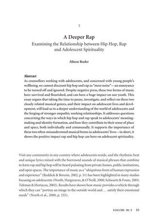VOLUME 28 / 2 25
3
A Deeper Rap
Examining the Relationship between Hip Hop, Rap
and Adolescent Spirituality
Alison Burke
Abstract
As counsellors working with adolescents, and concerned with young people’s
wellbeing,we cannot discount hip hop and rap as“mere noise”—an annoyance
to be turned off and ignored. Despite negative press, these two forms of music
have survived and flourished, and can have a huge impact on our youth. This
essay argues that taking the time to pause, investigate, and reflect on these two
closely related musical genres, and their impact on adolescent lives and devel-
opment, will lead us to a deeper understanding of the world of adolescents and
the forging of stronger empathic working relationships. It addresses questions
concerning the ways in which hip hop and rap speak to adolescents’ meaning-
making and identity formation,and how they contribute to their sense of place
and space, both individually and communally. It supports the importance of
these two often-misunderstood musical forms in adolescents’lives—in short,it
shows the positive impact rap and hip hop can have on adolescent spirituality.
Visit any community in any country where adolescents reside, and the rhythmic beat
and unique lyrics mixed with the borrowed sounds of musical phrases that combine
to form rap and hip hop will be heard pulsating from private homes, public institutions,
and open spaces. The importance of music as a “ubiquitous form of human expression
and experience” (Reddick & Beresin, 2002, p. 51) has been highlighted in many studies
focusing on adolescents (North, Hargreaves, & O’Neill, 2000; Schwartz & Fouts, 2003;
Tekman & Hortacsu, 2002). Results have shown how music provides a vehicle through
which they can “portray an image to the outside world and … satisfy their emotional
needs” (North et al., 2000, p. 255).
 