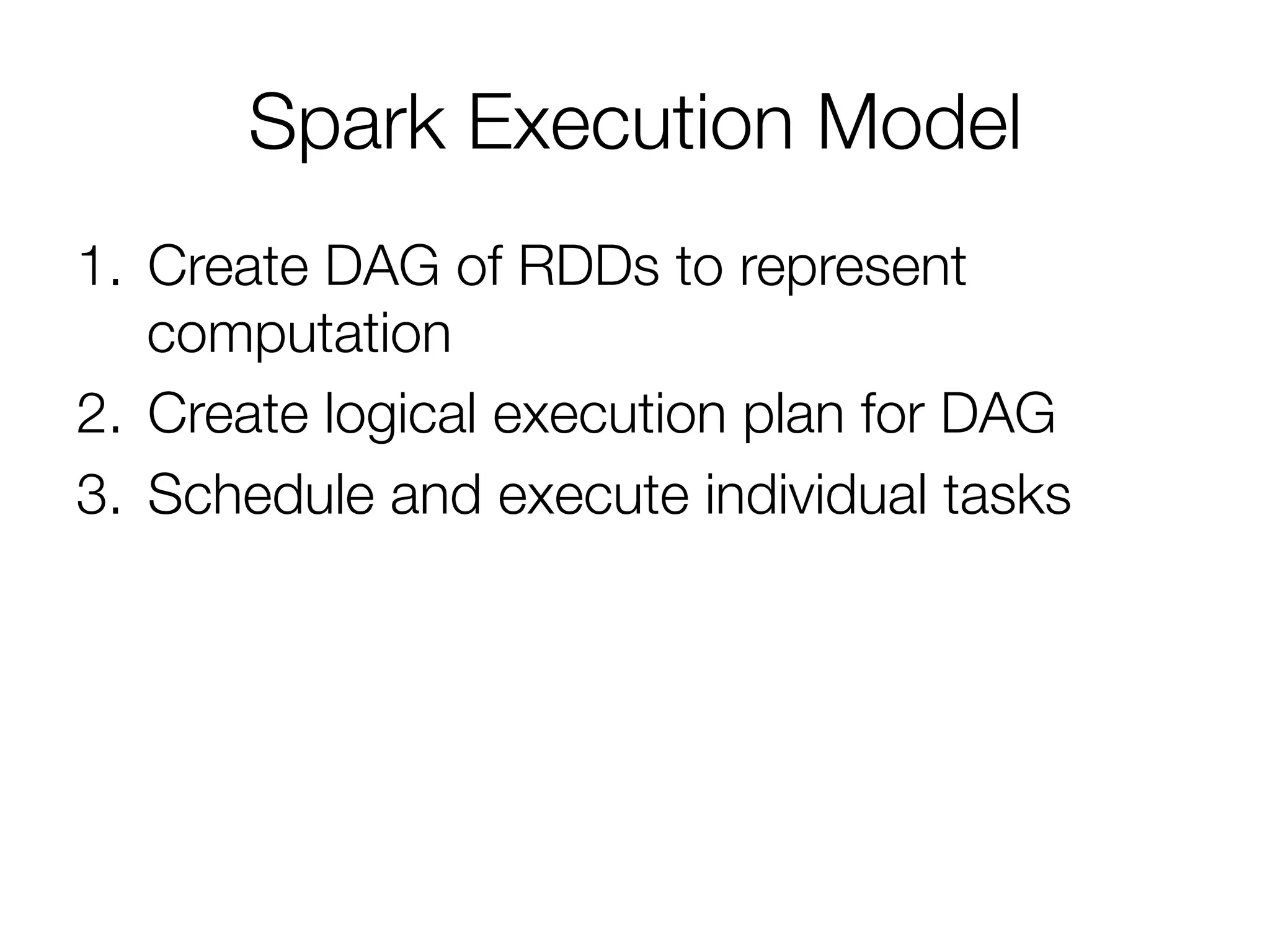 Spark Execution Model
1.  Create DAG of RDDs to represent
computation
2.  Create logical execution plan for DAG
3.  Schedule and execute individual tasks
 