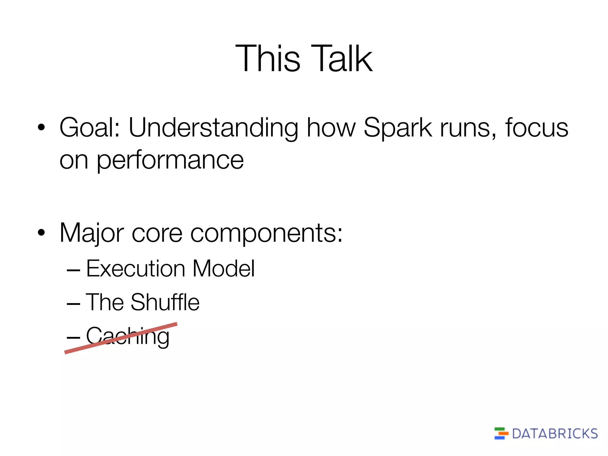 This Talk
•  Goal: Understanding how Spark runs, focus
on performance
•  Major core components:
– Execution Model
– The Shufﬂe
– Caching
 