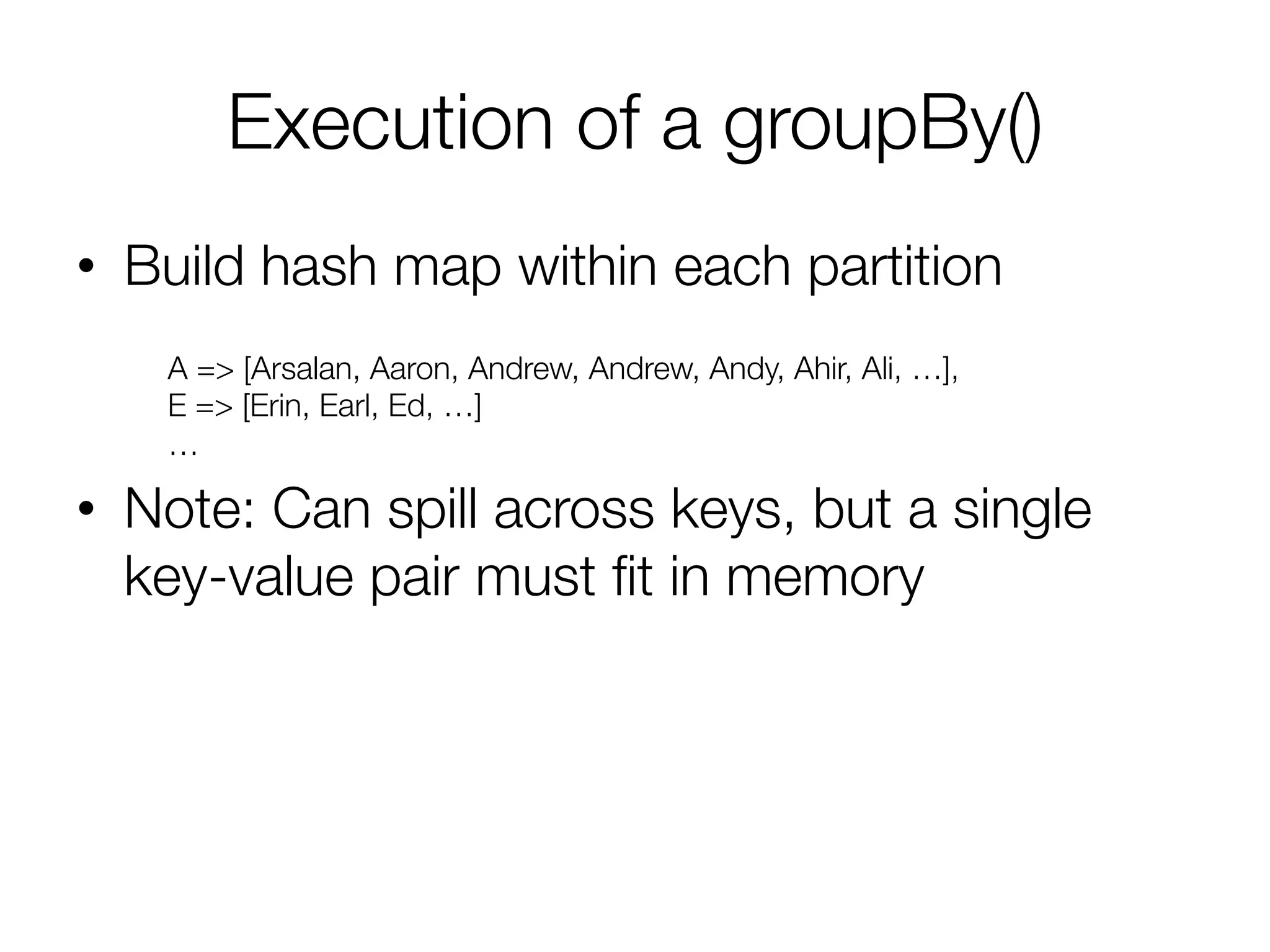 Execution of a groupBy()
•  Build hash map within each partition
•  Note: Can spill across keys, but a single
key-value pair must ﬁt in memory
A => [Arsalan, Aaron, Andrew, Andrew, Andy, Ahir, Ali, …],
E => [Erin, Earl, Ed, …]
…
 