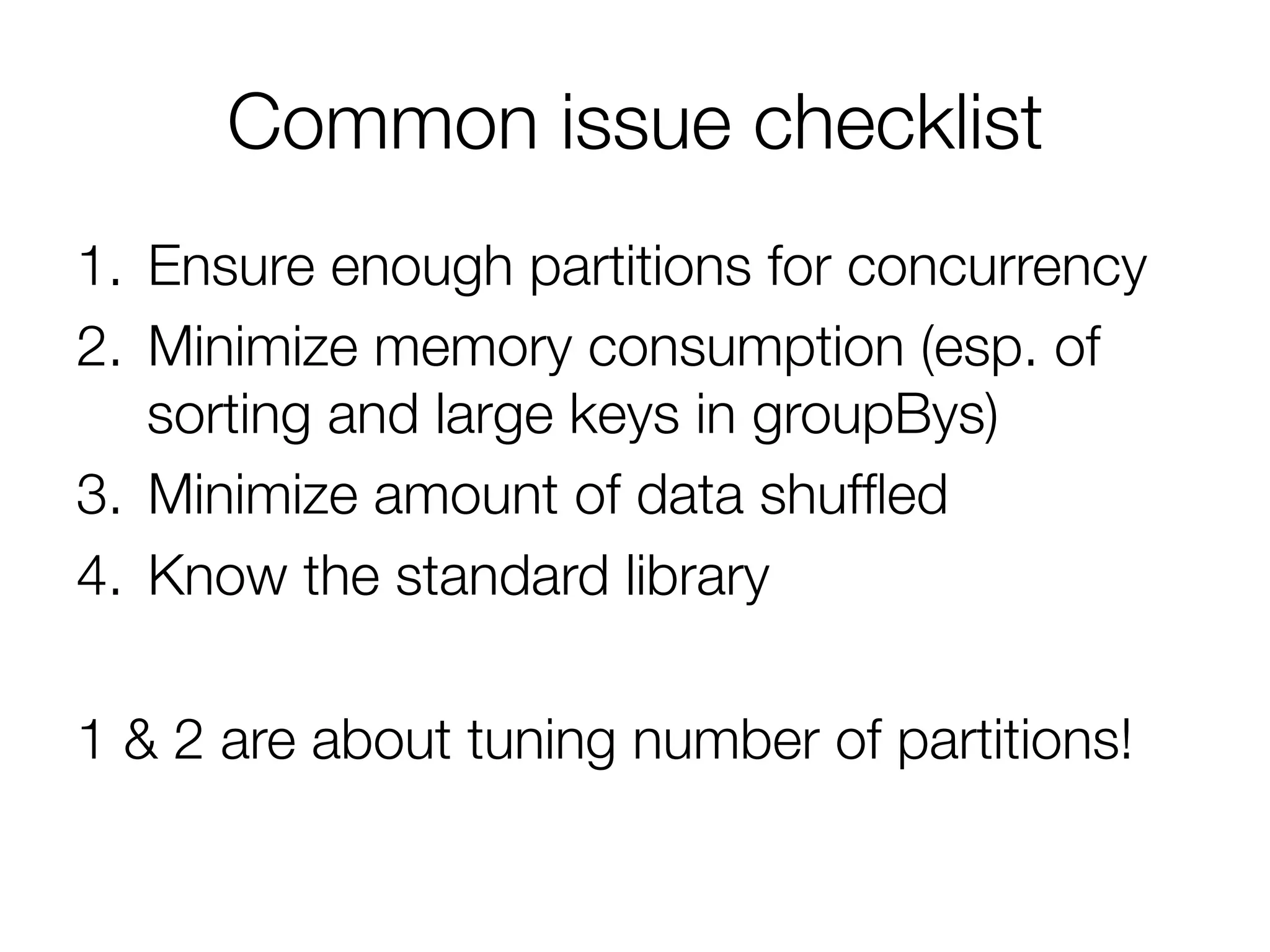 Common issue checklist
1.  Ensure enough partitions for concurrency
2.  Minimize memory consumption (esp. of
sorting and large keys in groupBys)
3.  Minimize amount of data shufﬂed
4.  Know the standard library
1 & 2 are about tuning number of partitions!
 