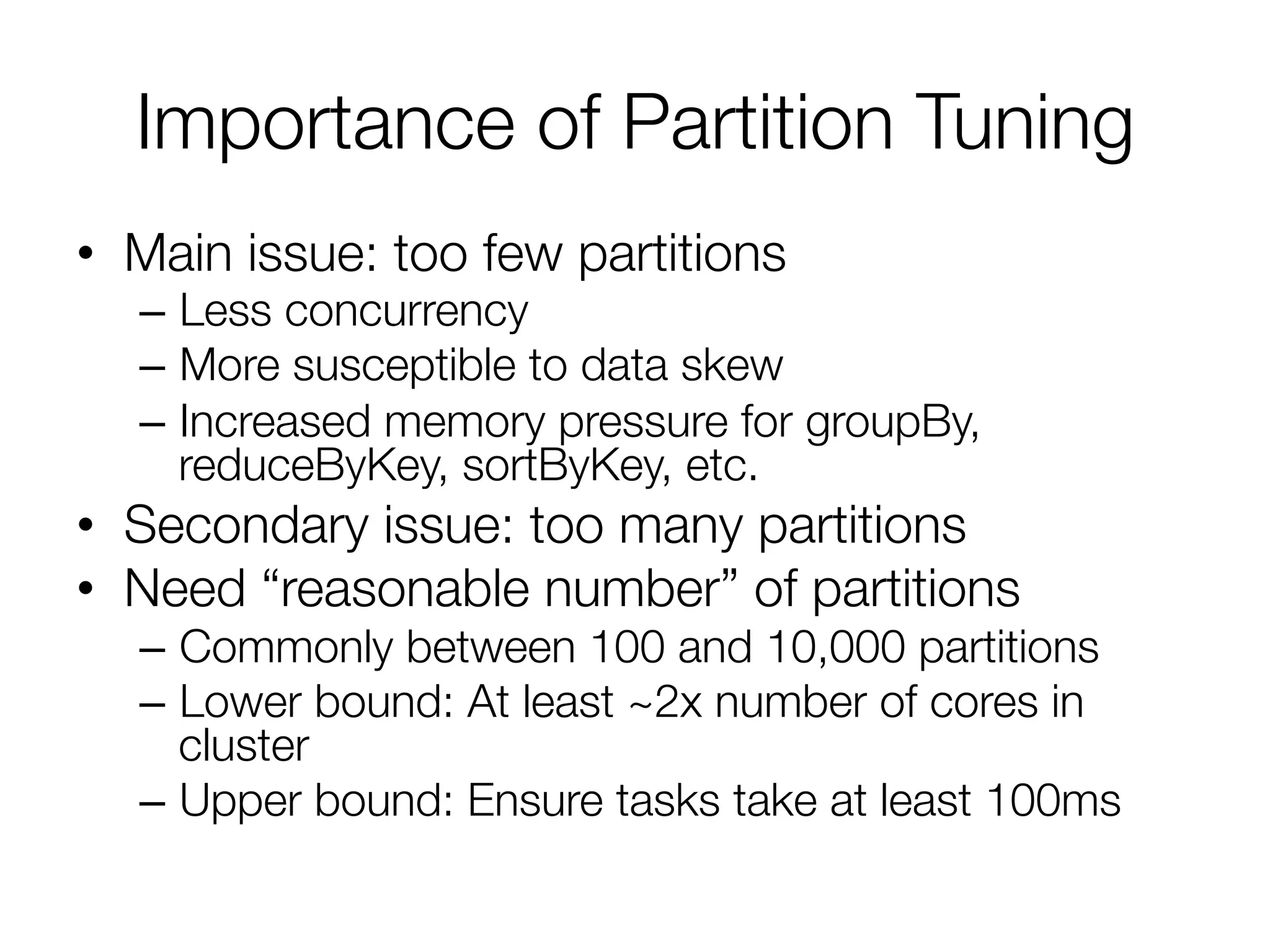 Importance of Partition Tuning
•  Main issue: too few partitions
–  Less concurrency
–  More susceptible to data skew
–  Increased memory pressure for groupBy,
reduceByKey, sortByKey, etc.
•  Secondary issue: too many partitions
•  Need “reasonable number” of partitions
–  Commonly between 100 and 10,000 partitions
–  Lower bound: At least ~2x number of cores in
cluster
–  Upper bound: Ensure tasks take at least 100ms
 