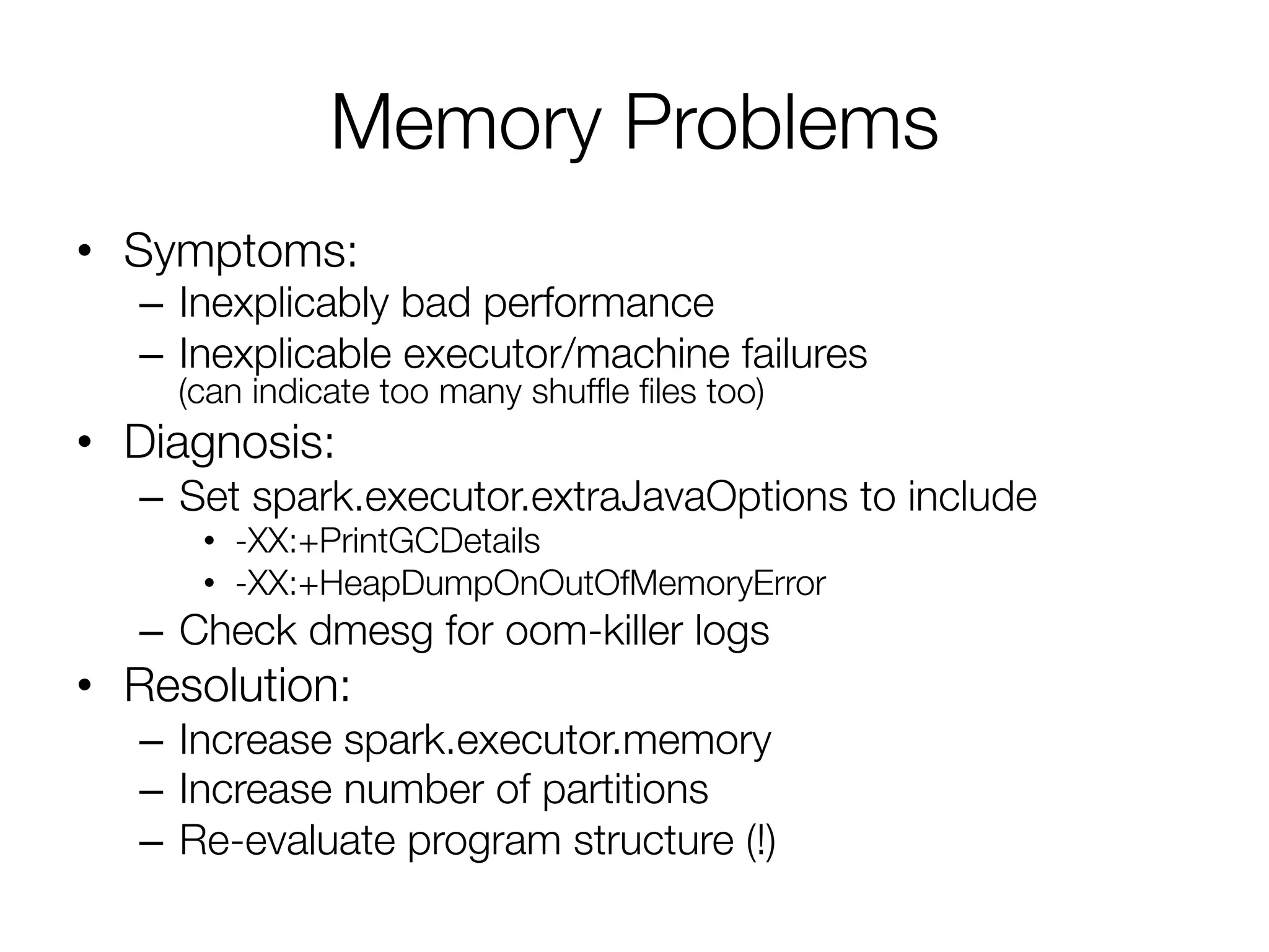 Memory Problems
•  Symptoms:
–  Inexplicably bad performance
–  Inexplicable executor/machine failures"
(can indicate too many shufﬂe ﬁles too)
•  Diagnosis:
–  Set spark.executor.extraJavaOptions to include 
•  -XX:+PrintGCDetails
•  -XX:+HeapDumpOnOutOfMemoryError
–  Check dmesg for oom-killer logs
•  Resolution:
–  Increase spark.executor.memory
–  Increase number of partitions
–  Re-evaluate program structure (!)
 