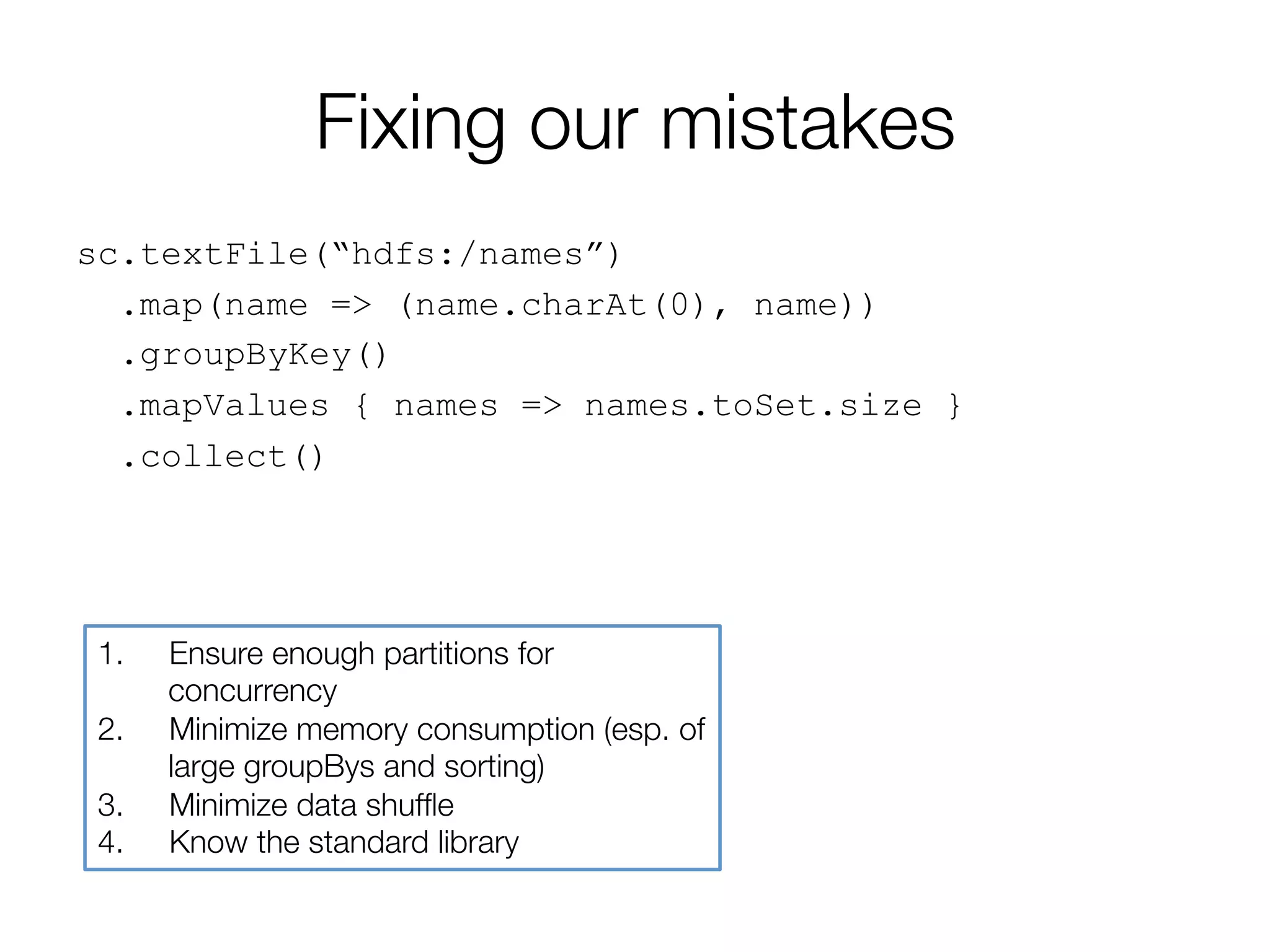 Fixing our mistakes
sc.textFile(“hdfs:/names”)
.map(name => (name.charAt(0), name))
.groupByKey()
.mapValues { names => names.toSet.size }
.collect()
1.  Ensure enough partitions for
concurrency
2.  Minimize memory consumption (esp. of
large groupBys and sorting)
3.  Minimize data shufﬂe
4.  Know the standard library
 