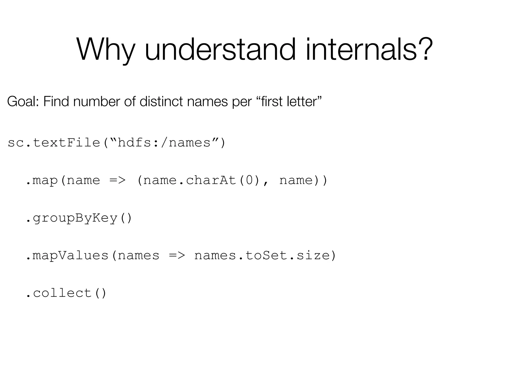 Why understand internals?
Goal: Find number of distinct names per “ﬁrst letter”

sc.textFile(“hdfs:/names”)
.map(name => (name.charAt(0), name))
.groupByKey()
.mapValues(names => names.toSet.size)
.collect()
 