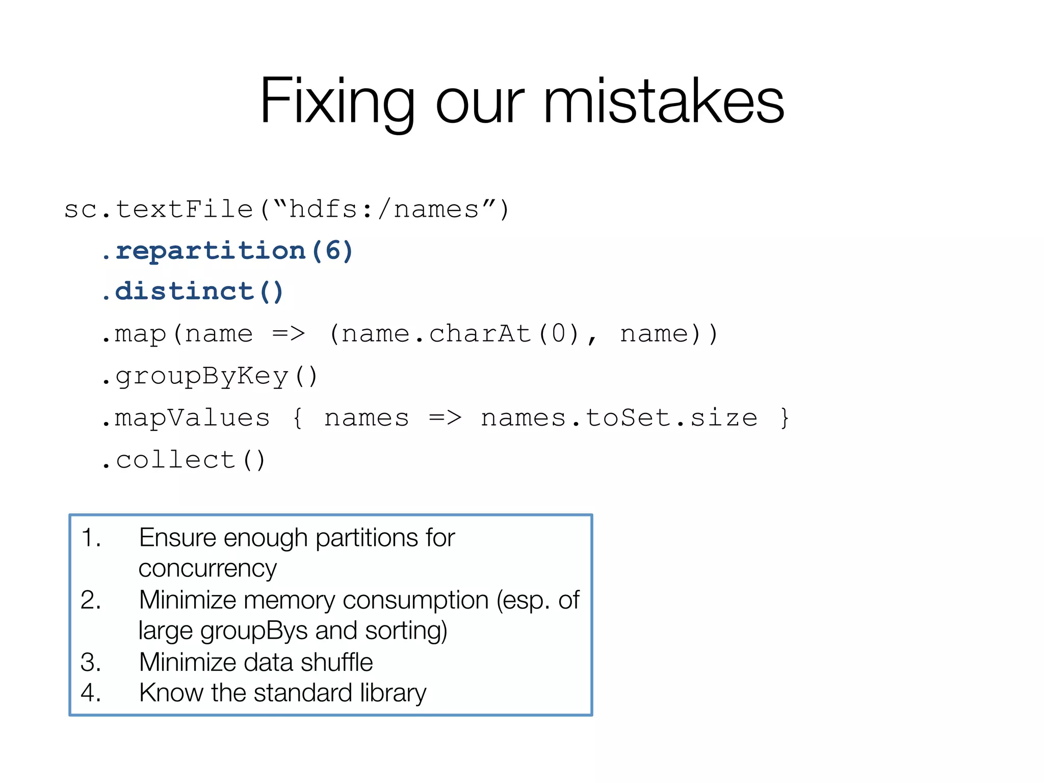 Fixing our mistakes
sc.textFile(“hdfs:/names”)
.repartition(6)
.distinct()
.map(name => (name.charAt(0), name))
.groupByKey()
.mapValues { names => names.toSet.size }
.collect()
1.  Ensure enough partitions for
concurrency
2.  Minimize memory consumption (esp. of
large groupBys and sorting)
3.  Minimize data shufﬂe
4.  Know the standard library
 