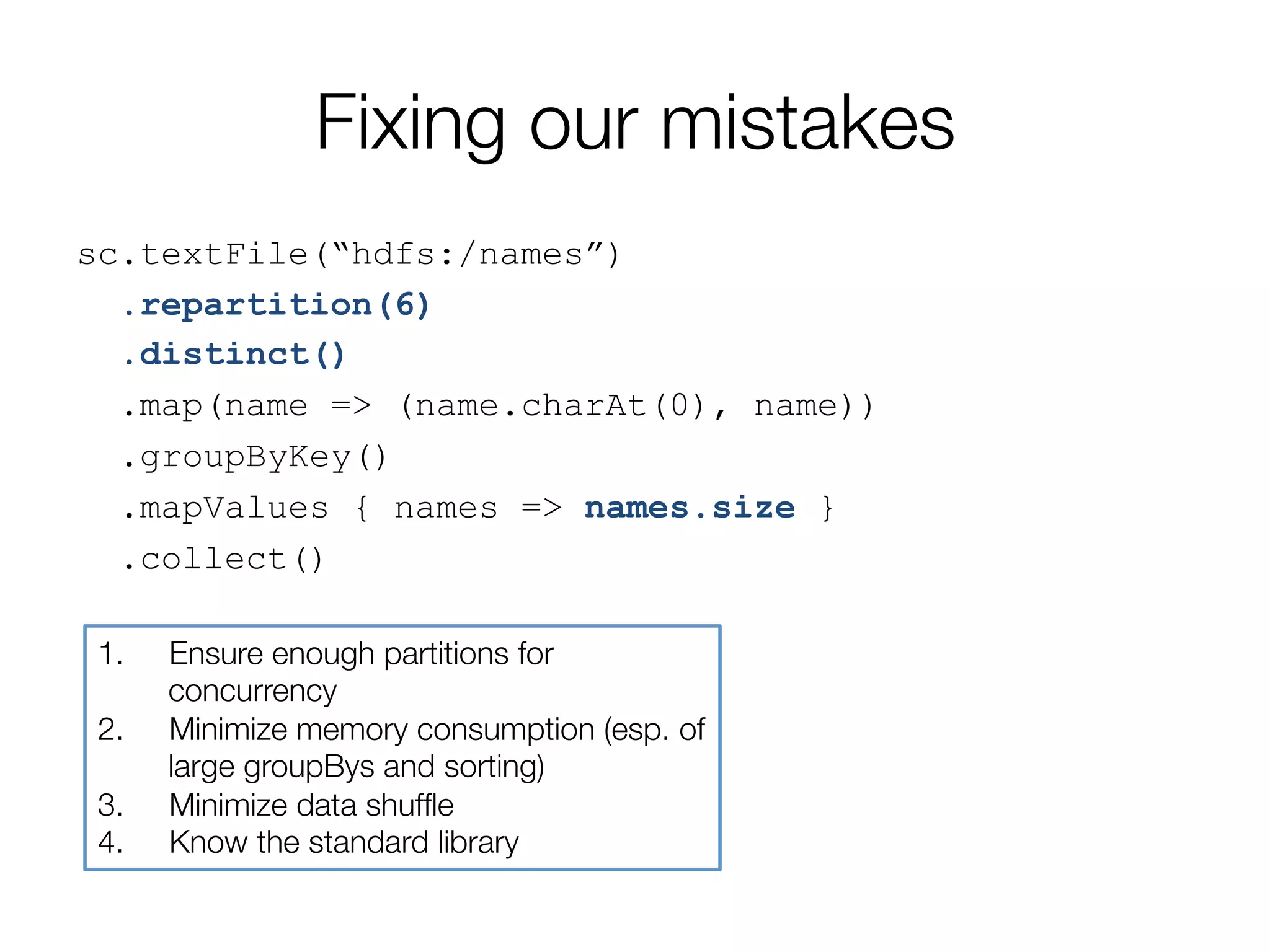 Fixing our mistakes
sc.textFile(“hdfs:/names”)
.repartition(6)
.distinct()
.map(name => (name.charAt(0), name))
.groupByKey()
.mapValues { names => names.size }
.collect()
1.  Ensure enough partitions for
concurrency
2.  Minimize memory consumption (esp. of
large groupBys and sorting)
3.  Minimize data shufﬂe
4.  Know the standard library
 