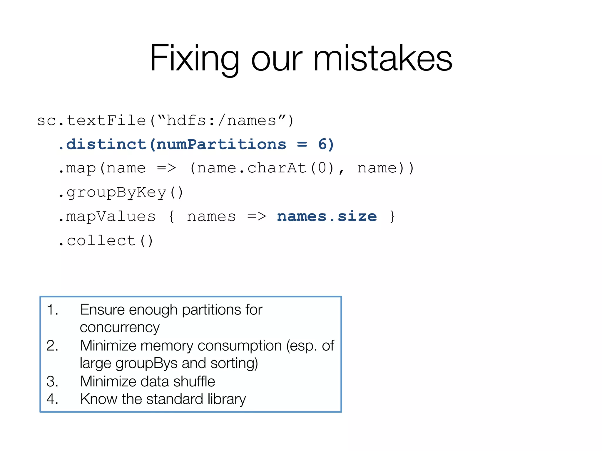 Fixing our mistakes
sc.textFile(“hdfs:/names”)
.distinct(numPartitions = 6)
.map(name => (name.charAt(0), name))
.groupByKey()
.mapValues { names => names.size }
.collect()
1.  Ensure enough partitions for
concurrency
2.  Minimize memory consumption (esp. of
large groupBys and sorting)
3.  Minimize data shufﬂe
4.  Know the standard library
 