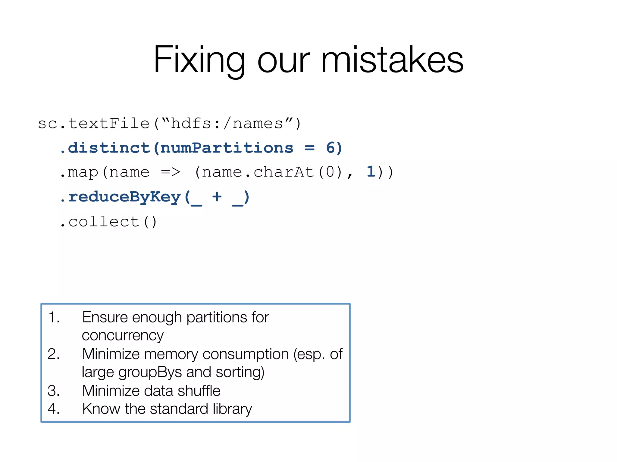 Fixing our mistakes
sc.textFile(“hdfs:/names”)
.distinct(numPartitions = 6)
.map(name => (name.charAt(0), 1))
.reduceByKey(_ + _)
.collect()
1.  Ensure enough partitions for
concurrency
2.  Minimize memory consumption (esp. of
large groupBys and sorting)
3.  Minimize data shufﬂe
4.  Know the standard library
 