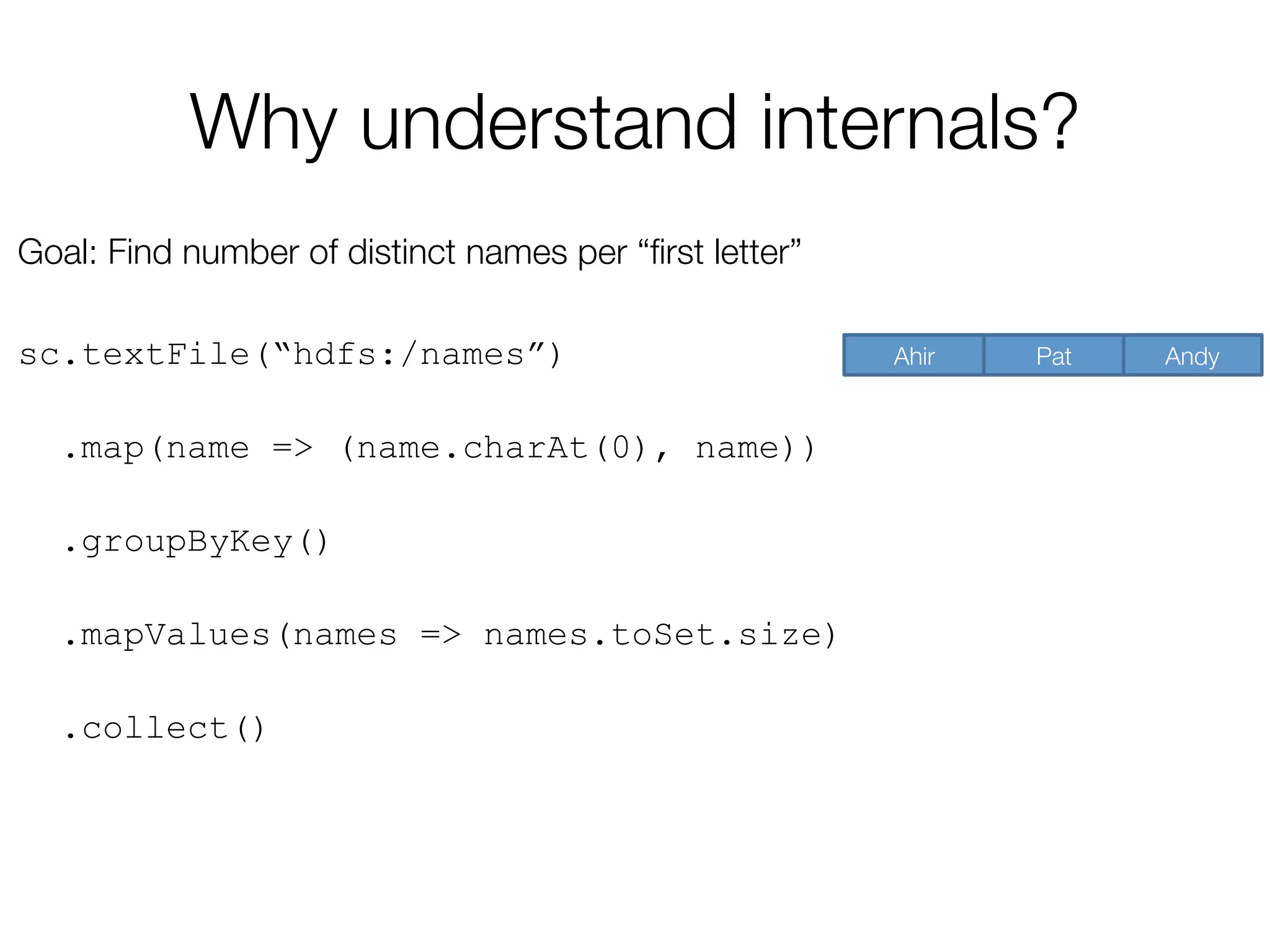 Why understand internals?
Goal: Find number of distinct names per “ﬁrst letter”

sc.textFile(“hdfs:/names”)
.map(name => (name.charAt(0), name))
.groupByKey()
.mapValues(names => names.toSet.size)
.collect()
Andy
Pat
Ahir
 
