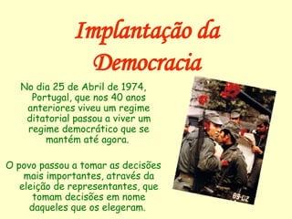 Implantação da Democracia No dia 25 de Abril de 1974, Portugal, que nos 40 anos anteriores viveu um regime ditatorial passou a viver um regime democrático que se mantém até agora.  O povo passou a tomar as decisões mais importantes, através da eleição de representantes, que tomam decisões em nome daqueles que os elegeram.  