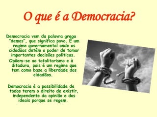 O que é a Democracia? Democracia vem da palavra grega “demos”, que significa povo. É um regime governamental onde os cidadãos detêm o poder de tomar importantes decisões políticas.  Opõem-se ao totalitarismo e à ditadura, pois é um regime que tem como base a liberdade dos cidadãos.  Democracia é a possibilidade de todos terem o direito de existir, independente da opinião e dos ideais porque se regem.  
