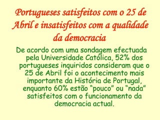 Portugueses satisfeitos com o 25 de Abril e insatisfeitos com a qualidade da democracia   De acordo com uma sondagem efectuada pela Universidade Católica, 52% dos portugueses inquiridos consideram que o 25 de Abril foi o acontecimento mais importante da História de Portugal, enquanto 60% estão “pouco” ou “nada” satisfeitos com o funcionamento da democracia actual. 