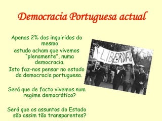 Democracia Portuguesa actual Apenas 2% dos inquiridos do mesmo estudo acham que vivemos “plenamente”, numa democracia. Isto faz-nos pensar no estado da democracia portuguesa.  Será que de facto vivemos num regime democrático? Será que os assuntos do Estado são assim tão transparentes? 