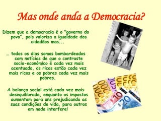 Mas onde anda a Democracia? Dizem que a democracia é o "governo do povo”, pois valoriza a igualdade dos cidadãos mas...  …  todos os dias somos bombardeados com notícias de que o contraste socio-económico é cada vez mais acentuado, os ricos estão cada vez mais ricos e os pobres cada vez mais pobres.  A balança social está cada vez mais desequilibrada, enquanto os impostos aumentam para uns prejudicando as suas condições de vida, para outros em nada interfere!  