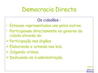 Democracia Directa Os cidadãos : Estavam representados uns pelos outros. Participavam directamente no governo da cidade através de: Participação nos órgãos. Elaborando e votando nas leis. Julgando crimes. Dedicando-se à administração. Autoria Sílvia de Mendonça 