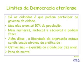 Limites da Democracia ateniense Só os cidadãos é que podiam participar no governo da cidade. Mas eles eram só 10% da população. Nem mulheres, metecos e escravos o podiam fazer. Além disso , a liberdade de expressão estava condicionada através da prática de : Ostracismo – expulsão da cidade por dez anos. Pena de morte. Autoria Sílvia de Mendonça 
