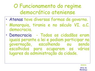 O Funcionamento do regime democrático ateniense Atenas  teve diversas formas de governo. Monarquia, tirania e no século VI. a.C. democracia. Democracia  - Todos os cidadãos eram iguais perante a lei e podiam participar na governação, escolhendo ou sendo escolhidos para ocuparem os vários lugares da administração da cidade. Autoria Sílvia de Mendonça 