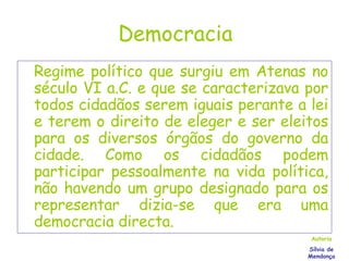 Democracia Regime político que surgiu em Atenas no século VI a.C. e que se caracterizava por todos cidadãos serem iguais perante a lei e terem o direito de eleger e ser eleitos para os diversos órgãos do governo da cidade. Como os cidadãos podem participar pessoalmente na vida política, não havendo um grupo designado para os representar dizia-se que era uma democracia directa. Autoria Sílvia de Mendonça 