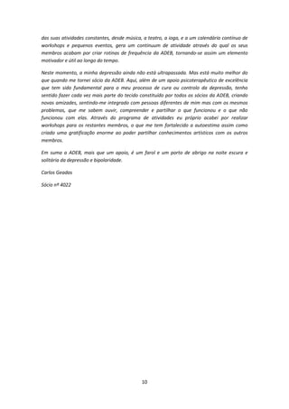 10
das suas atividades constantes, desde música, a teatro, a ioga, e a um calendário contínuo de
workshops e pequenos eventos, gera um continuum de atividade através do qual os seus
membros acabam por criar rotinas de frequência da ADEB, tornando-se assim um elemento
motivador e útil ao longo do tempo.
Neste momento, a minha depressão ainda não está ultrapassada. Mas está muito melhor do
que quando me tornei sócio da ADEB. Aqui, além de um apoio psicoterapêutico de excelência
que tem sido fundamental para o meu processo de cura ou controlo da depressão, tenho
sentido fazer cada vez mais parte do tecido constituído por todos os sócios da ADEB, criando
novas amizades, sentindo-me integrado com pessoas diferentes de mim mas com os mesmos
problemas, que me sabem ouvir, compreender e partilhar o que funcionou e o que não
funcionou com elas. Através do programa de atividades eu próprio acabei por realizar
workshops para os restantes membros, o que me tem fortalecido a autoestima assim como
criado uma gratificação enorme ao poder partilhar conhecimentos artísticos com os outros
membros.
Em suma a ADEB, mais que um apoio, é um farol e um porto de abrigo na noite escura e
solitária da depressão e bipolaridade.
Carlos Geadas
Sócio nº 4022
 