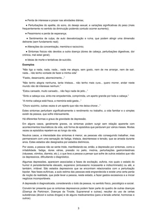 3
● Perda de interesse e prazer nas atividades diárias;
● Perturbações do apetite, do sono, do desejo sexual, e variações significativas do peso (mais
frequentemente no sentido da diminuição podendo contudo ocorrer aumento);
● Pessimismo e perda de esperança;
● Sentimentos de culpa, de auto desvalorização e ruína, que podem atingir uma dimensão
delirante (sem fundamento real);
● Alterações da concentração, memória e raciocínio;
● Sintomas físicos não devidos a outra doença (dores de cabeça, perturbações digestivas, dor
crónica, mal estar geral);
● Ideias de morte e tentativas de suicídio.
Exemplos
“Não ligo a nada, nada, nada... nada me alegra, sem gosto, nem de me arranjar, nem de sair,
nada... não tenho vontade de fazer a minha vida”
“Fastio, desencanto, aborrecimento...”
“Não tenho alegria nenhuma, tanta tristeza... não tenho mais cura... quero morrer, andar neste
mundo não dá interesse nenhum.”
“Estou cansado, muito cansado... não faço nada de jeito...”
“Sinto a cabeça oca, sinto-me empedernida, comprimida, um aperto grande por toda a cabeça.”
“A minha cabeça está fraca, a memória está gasta...”
“Choro sozinho, outras vezes é um aperto que não me deixa chorar...”
Estes sintomas perturbam significativamente o rendimento no trabalho, a vida familiar e o simples
existir da pessoa, que sofre intensamente.
Há diferentes formas e graus de gravidade de depressão.
Em alguns casos, geralmente graves, os sintomas podem surgir sem relação aparente com
acontecimentos traumáticos da vida, sob forma de episódios que perduram por vários meses. Muitas
vezes os episódios repetem-se ao longo da vida.
Noutros casos, a intensidade dos sintomas é menor, as pessoas vão conseguindo trabalhar, mas
permanecem com uma sensação de fadiga, tristeza, desinteresse e tensão, que se arrasta durante
anos. Estes estados são designados por estados distímicos.
Por vezes, a pessoa não se sente triste, manifestando-se, então, a depressão por sintomas, como a
irritabilidade, fadiga, dores várias, pressão no peito, insónia, perturbações gastrointestinais
(náuseas, vómitos, diarreia, etc.), o que leva a pessoa a pensar que sofre de outros estados que não
os depressivos, dificultando o diagnóstico.
Algumas depressões, aparecem associadas a fases de excitação, euforia, nos quais o estado do
humor é persistentemente elevado, expansivo (entusiasmo incessante e indiscriminado) ou até, e
também, irritável. São estados depressivos que se encontram relacionados com a perturbação
bipolar. Nas fases eufóricas, a auto estima das pessoas está engrandecida e existe uma certa perda
de noção da realidade, que pode levar a pessoa, neste estado, a fazer gastos excessivos e a iniciar
negócios incomportáveis.
A depressão é diagnosticada, considerando o todo da pessoa, no sentido físico, psicológico e social.
Convém ter presente que os sintomas depressivos podem fazer parte do quadro de outras doenças
(Doença de Parkinson, Doenças da Tiroide, Suprarrenal e outras); resultar do uso de certas
substâncias (álcool e outras drogas) e de alguns medicamentos (para a tensão arterial, hormonas e
outros).
 