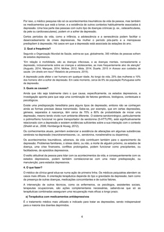 4
Por isso, o médico pesquisa não só os acontecimentos traumáticos da vida da pessoa, mas também
os medicamentos que está a tomar, e a existência de outros contextos habitualmente associados à
depressão. Uma boa parte das pessoas com outro tipo de doenças crónicas (p. ex., osteoarticulares,
da pele ou cardiovasculares), podem vir a sofrer de depressão.
Certos períodos da vida, como a infância, a adolescência e a senescência podem facilitar o
desencadeamento de crises depressivas. Na mulher o período pós-parto e a menopausa
predispõem à depressão. Há casos em que a depressão está associada às estações do ano.
2. Qual a frequência?
Segundo a Organização Mundial de Saúde, estima-se que, globalmente, 350 milhões de pessoas sofram
de estados depressivos.
“Em relação à morbilidade, são as doenças infeciosas, e as doenças mentais, nomeadamente a
depressão, inclusivamente sobre as crianças e adolescentes, as mais frequentemente alvo de atenção”
(Augusto, 2014; Marques, 2014; McKee, 2012; Mota, 2014; Duarte, 2015 in Acesso aos cuidados de
saúde. Um direito em risco? Relatório de primavera, 2015).
A depressão pode afetar o ser humano em qualquer idade. Ao longo da vida, 25% das mulheres e 10%
dos homens vêm a sofrer de depressão. Em cada momento, cerca de 6% da população Portuguesa sofre
de depressão.
3. Quais as causas?
Ainda que não seja totalmente claro o que causa, especificamente, os estados depressivos, a
investigação aponta para que seja uma combinação de fatores genéticos, biológicos, contextuais e
psicológicos.
Existe uma predisposição hereditária para alguns tipos de depressão, embora não se conheçam
ainda as formas precisas dessa transmissão. Sabe-se, por exemplo, que em certas depressões,
gémeos, separados à nascença, têm cerca de 70% a 80% de probabilidade de iniciar uma
depressão, mesmo tendo vivido num ambiente diferente. O sistema serotoninérgico, particularmente
o polimorfismo funcional no gene transportador da serotonina (5-HTTLPR), está significativamente
relacionado com a depressão e existem evidências suficientes sobre a sua interação com o contexto
(Sheikh et al., 2008; Homberga & Hoveg, 2012).
Os conhecimentos atuais, permitem evidenciar a existência de alterações em algumas substâncias
cerebrais na depressão (neurotransmissores, i.e., serotonina, noradrenalina ou dopamina).
Os acontecimentos traumáticos, adversos, da vida contribuem também para o aparecimento da
depressão. Problemas familiares, o stress diário, ou não, a morte de alguém próximo, os estados de
doença, uma crise financeira, conflitos prolongados, podem funcionar como precipitantes, ou
facilitadores, de episódios depressivos.
O estilo atitudinal da pessoa para lidar com os acontecimentos da vida, e consequentemente com os
estados depressivos, podem também correlacionar-se com uma maior predisposição, ou
manutenção, para estados depressivos.
4. O que fazer?
O médico de clínica geral situa-se numa ação de primeira linha. Os médicos psiquiatras atendem os
casos mais difíceis. A orientação terapêutica depende do tipo e gravidade da depressão, bem como
da presença de outras doenças, medicações concomitantes e de outros fatores.
A intervenção de outros técnicos, como os enfermeiros, os psicólogos, assistentes sociais,
terapeutas ocupacionais, são ações complementares necessárias, sabendo-se que só as
terapêuticas combinadas asseguram uma recuperação mais eficaz a longo prazo.
a) Terapêutica com medicamentos antidepressivos
É o tratamento médico mais utilizado e indicado para tratar as depressões, sendo indispensável
para a maioria dos doentes deprimidos.
 