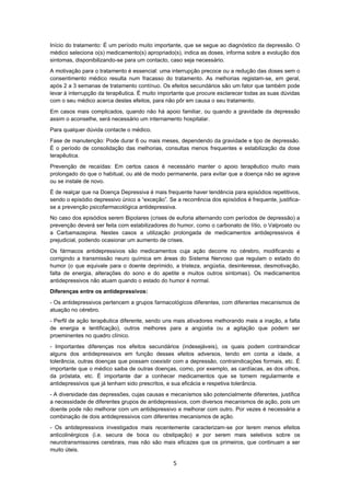 5
Início do tratamento: É um período muito importante, que se segue ao diagnóstico da depressão. O
médico seleciona o(s) medicamento(s) apropriado(s), indica as doses, informa sobre a evolução dos
sintomas, disponibilizando-se para um contacto, caso seja necessário.
A motivação para o tratamento é essencial: uma interrupção precoce ou a redução das doses sem o
consentimento médico resulta num fracasso do tratamento. As melhorias registam-se, em geral,
após 2 a 3 semanas de tratamento contínuo. Os efeitos secundários são um fator que também pode
levar à interrupção da terapêutica. É muito importante que procure esclarecer todas as suas dúvidas
com o seu médico acerca destes efeitos, para não pôr em causa o seu tratamento.
Em casos mais complicados, quando não há apoio familiar, ou quando a gravidade da depressão
assim o aconselhe, será necessário um internamento hospitalar.
Para qualquer dúvida contacte o médico.
Fase de manutenção: Pode durar 6 ou mais meses, dependendo da gravidade e tipo de depressão.
É o período de consolidação das melhorias, consultas menos frequentes e estabilização da dose
terapêutica.
Prevenção de recaídas: Em certos casos é necessário manter o apoio terapêutico muito mais
prolongado do que o habitual, ou até de modo permanente, para evitar que a doença não se agrave
ou se instale de novo.
É de realçar que na Doença Depressiva é mais frequente haver tendência para episódios repetitivos,
sendo o episódio depressivo único a “exceção”. Se a recorrência dos episódios é frequente, justifica-
se a prevenção psicofarmacológica antidepressiva.
No caso dos episódios serem Bipolares (crises de euforia alternando com períodos de depressão) a
prevenção deverá ser feita com estabilizadores do humor, como o carbonato de lítio, o Valproato ou
a Carbamazepina. Nestes casos a utilização prolongada de medicamentos antidepressivos é
prejudicial, podendo ocasionar um aumento de crises.
Os fármacos antidepressivos são medicamentos cuja ação decorre no cérebro, modificando e
corrigindo a transmissão neuro química em áreas do Sistema Nervoso que regulam o estado do
humor (o que equivale para o doente deprimido, a tristeza, angústia, desinteresse, desmotivação,
falta de energia, alterações do sono e do apetite e muitos outros sintomas). Os medicamentos
antidepressivos não atuam quando o estado do humor é normal.
Diferenças entre os antidepressivos:
- Os antidepressivos pertencem a grupos farmacológicos diferentes, com diferentes mecanismos de
atuação no cérebro.
- Perfil de ação terapêutica diferente, sendo uns mais ativadores melhorando mais a inação, a falta
de energia e lentificação), outros melhores para a angústia ou a agitação que podem ser
proeminentes no quadro clínico.
- Importantes diferenças nos efeitos secundários (indesejáveis), os quais podem contraindicar
alguns dos antidepressivos em função desses efeitos adversos, tendo em conta a idade, a
tolerância, outras doenças que possam coexistir com a depressão, contraindicações formais, etc. É
importante que o médico saiba de outras doenças, como, por exemplo, as cardíacas, as dos olhos,
da próstata, etc. É importante dar a conhecer medicamentos que se tomem regularmente e
antidepressivos que já tenham sido prescritos, e sua eficácia e respetiva tolerância.
- A diversidade das depressões, cujas causas e mecanismos são potencialmente diferentes, justifica
a necessidade de diferentes grupos de antidepressivos, com diversos mecanismos de ação, pois um
doente pode não melhorar com um antidepressivo e melhorar com outro. Por vezes é necessária a
combinação de dois antidepressivos com diferentes mecanismos de ação.
- Os antidepressivos investigados mais recentemente caracterizam-se por terem menos efeitos
anticolinérgicos (i.e. secura de boca ou obstipação) e por serem mais seletivos sobre os
neurotransmissores cerebrais, mas não são mais eficazes que os primeiros, que continuam a ser
muito úteis.
 