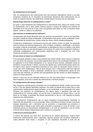 6
Os antidepressivos são drogas?
Não. Os antidepressivos são medicamentos que não produzem dependência, sendo a sua ação
terapêutica resultante de um reequilibro da perturbação depressiva. São medicamentos que só
atuam em pessoas doentes, não modificando o estado psíquico de quem não tem depressão.
Quanto tempo demoram os antidepressivos a atuar?
Em geral, a ação terapêutica dos antidepressivos é relativamente lenta. Depois de iniciada a toma
do medicamento, com a dose correta, deve-se esperar o começo da melhoria dos sintomas de
depressão ao fim de cerca de 15 dias, mas a recuperação pode tardar um mês. É importante saber
esperar, confiar no médico e no tratamento.
Que sintomas os antidepressivos melhoram?
As depressões são muitos diferentes, tanto nos sintomas que apresentam, como na sua gravidade,
evolução e reação do doente à depressão. Há depressões muito graves, outras moderadas e leves.
Há depressões de duração breve, média e longa (por vezes, crónica, tendência frequente).
O tratamento antidepressivo, corretamente prescrito pelo médico, produz, em geral, um importante
alívio da maioria dos sintomas depressivos, como a tristeza, a angústia, a lentificação, a diminuição
da energia, a falta de concentração, o desinteresse, as alterações do sono e do apetite, e das ideias
negativas (de culpa, de auto desvalorização e de suicídio). Por vezes é útil e necessário combinar a
medicação antidepressiva com medicamentos específicos para a ansiedade que com muita
frequência acompanha a depressão.
Em que doses se tomam os antidepressivos?
A recomendação absoluta é seguir a dose prescrita pelo médico. Muitas vezes inicia-se o tratamento
com uma dose mais pequena, que se eleva gradualmente até ao nível considerado terapêutico. Se
se registarem no início efeitos indesejáveis, p. ex.: secura de boca, tonturas, obstipação, enjoos ou
sonolência, há que informar o médico, mas isso não significa que o medicamento esteja a fazer mal.
Em alguns casos, devido à intolerância produzida no início, pode ser necessário reduzir a dose ou
mudar para outro antidepressivo. Não se deve esquecer que o medicamento pode levar algumas
semanas até começar a aliviar a depressão. Acredita-se que os antidepressivos abaixo de uma
certa dose são ineficazes, ao contrário dos tranquilizadores que têm sempre um efeito terapêutico,
mesmo em doses pequenas.
Reduzir a dose sem ser por indicação médica é um erro, pois pode impedir a recuperação. Uma
dose exagerada, como com a maioria dos medicamentos, é sempre perigosa.
Os antidepressivos são sempre eficazes?
Não. Estudos em grandes grupos de doentes com um antidepressivo isolado, revelam que só cerca
de 60 a 70% dos doentes deprimidos melhoram. Por vezes um doente terá de fazer dois ou mais
medicamentos antidepressivos sequencialmente, ou em combinação, e em associação com outros
fármacos que potenciam os antidepressivos. Em alguns casos a depressão não cede aos
antidepressivos por diversas razões, em que se inclui a coexistência de doença física, o uso de
álcool ou de drogas, a gravidade dos fatores psicossociais ou tão só a não resposta da doença
depressiva aos medicamentos.
Os medicamentos antidepressivos são um grupo terapêutico excecionalmente importante no
tratamento das depressões e na sua prevenção. Dada a importância individual, familiar e social das
doenças depressivas, com o sofrimento que as caracteriza, a incapacidade que produzem, a
incompreensão e rejeição a que muitas vezes conduzem os pacientes e o risco de suicídio, e seu
tratamento guinda os medicamentos antidepressivos a um nível de importância a par de muitos
outros fármacos eficazes indispensáveis para a medicina e a psiquiatria.
b) Electroconvulsioterapia (ECT)
A maioria das pessoas que fazem ECT encontram-se em estados depressivos. Embora hajam
tratamentos medicamentosos para a depressão, algumas pessoas não recuperam totalmente e
outras demoram muito tempo a recuperar. É uma terapêutica importante e pode até ser
 
