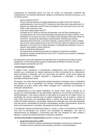 7
indispensável em depressões graves com risco de suicídio, em depressões resistentes aos
antidepressivos e em psicoses depressivas. Obriga ao consentimento informado da pessoa, ou de
um familiar próximo.
o Qual é a eficácia da ECT?
Oito em cada dez pessoas em estados depressivos que estão a fazer ECT melhoram
significativamente, o que torna a ECT o tratamento mais eficaz para a depressão grave. As
pessoas que melhoraram com ECT dizem que voltaram a ser como eram e que a sua vida
voltou a valer a pena ser vivida.
o O que não se deve esperar da ECT?
Os efeitos da ECT aliviam os sintomas da depressão, mas não fazem desaparecer as
circunstâncias da vida. Uma crise de depressão pode associar-se a alguns conflitos, a mal
entendidos com os outros, em casa ou no trabalho. Estas situações continuarão a existir no
fim da ECT, carecendo de intervenções complementares. Pelo facto dos sintomas
depressivos terem diminuído, ou se terem dissipado, a pessoa estará em melhor condição
para se focar noutros aspectos da sua vida. Por outro lado, depois da melhoraria do estado
depressivo, e de acordo com o médico assistente, a medicação para estabilizar o humor, e
prevenir novos estados, deverá manter-se.
o Quais os tratamentos alternativos?
Os medicamentos antidepressivos podem ser eficazes no tratamento de estados
depressivos e podem resultar tão bem como a ECT. Competirá ao seu médico a avaliação e
proposta de tratamento.
Os preconceitos contra este tratamento são regra geral fruto da ignorância e de medos incutidos
socialmente. A maioria das pessoas recupera a capacidade de trabalhar e de levar uma vida
produtiva depois do tratamento com ECT.
c) Intervenção Psicológica
É ilegítimo tentar caracterizar os medicamentos antidepressivos como pílulas milagrosas ou
entender que a intervenção em estados depressivos se limita à prescrição de um medicamento.
Sendo importante a medicação, como em outras áreas da medicina, ou até outros estados de
sofrimento psicológico, é também importante a compreensão, a explicação, a intervenção
psicológica individual e/ou familiar.
Há pessoas, com certos tipos de depressão (estados depressivos unipolares, leves ou moderados)
que melhoram só com a psicoterapia (por exemplo: psicoterapia cognitivo-comportamental ou
psicoterapias de grupo), muitas outras obtêm vantagens com a associação da psicoterapia à
medicação antidepressiva.
No estabelecimento de uma relação terapêutica, em acordo mútuo, existe a intenção de um
aumento de consciencialização do que são estados depressivos, de uma ação de acordo com a
identificação/ação o mais precoce possível na interrupção da evolução de um estado inicial e na
(re)ativação dos recursos pessoais (quer de relação interpessoal, quer de projetos e valores de
vida). Conta muito para uma recuperação efetiva, o esforço ativo desta dupla, da pessoa em
vivência do estado depressivo e do psicólogo, dispondo da medicação como uma ajuda importante,
mas sem ignorar a necessidade de conhecer vulnerabilidades, escolher comportamentos, formas de
estar com os pensamentos, e emoções, mais protetoras do bem estar próprio.
A Psicoterapia Cognitivo-comportamental (Artigo 4.º, ponto 2., alínea c) dos Estatutos da ADEB) é
uma linha da psicoterapia que promove uma diversidade de abordagens, com vista ao
desenvolvimento de estratégias e instrumentos para lidar com situações de maior cuidado e
atenção, no quadro dos estados depressivos unipolares ou bipolares.
d) Outras intervenções complementares (patentes no Artigo 5.º dos Estatutos da ADEB)
 Grupos Psicoeducativos (GPE)
De forma a melhorar a adesão à terapêutica farmacológica; reconhecer os sintomas de
recaídas e prevenir possíveis futuras recaídas; promover a consciencialização e
 