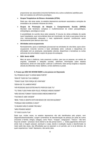 8
proporcionar aos associados (incluindo familiares e/ou outros cuidadores) aptidões para
lidar com estados de sofrimento psicológico;
 Grupos Terapêuticos de Stress e Ansiedade (GTSA)
Dado que, não raras vezes, os estados depressivos acontecem associados a emoções de
ansiedade e de contextos indutores de stress;
 Grupos de Prevenção de Ideação e Comportamento Suicida (GPICS)
Abordam este fenómeno complexo e multidimensional de ordem psicopatológica,
antropológica, psicológica e social;
A possibilidade do suicídio deve estar presente. O recurso às várias entidades de saúde
(quer hospitalares, quer comunitárias) deve ser incentivado, de modo a que possa iniciar-se
uma intervenção/ação adequada o mais rapidamente possível, contribuindo assim
decisivamente para atenuar esse risco.
 Atividades sócio-ocupacionais
Nomeadamente, apoio e reabilitação psicossocial nas atividades de vida diária; apoio sócio-
ocupacional, incluindo convívio e lazer (atividades sócio- culturais e desportivas em
articulação com as autarquias, associações culturais, desportivas e recreativas ou outras
estruturas da comunidade) e apoio de grupos de autoajuda.
 SOS: Sentir ADEB
Meio de apoio à distância, mais acessível e prático, para que as pessoas, em estado de
angústia, ansiedade e ideações suicidas, obtenham informações sobre estados
depressivos, tendo em vista ajudar a atenuar o sofrimento. Este serviço engloba a resposta
através de diferentes meios: telefone, correio eletrónico e postal.
5. Frases que NÃO SE DEVEM DIZER a uma pessoa em Depressão
“EU PENSAVA QUE TU ERAS MAIS FORTE”
“ISSO É TUDO DA TUA CABEÇA”
“TENS É QUE TER FORÇA DE VONTADE”
“DEIXA DE TE LAMENTARES”
“HÁ PESSOAS QUE ESTÃO MUITO PIOR DO QUE TU”
“TU TENS TUDO PARA SER FELIZ, PORQUE ANDAS ASSIM?”
“NÃO DEVIAS TOMAR TODOS ESSES MEDICAMENTOS”
“FAZ MAS É UMA VIAGEM”
“BEM, TODA A GENTE ESTÁ EM BAIXO DE VEZ EM QUANDO”
“PORQUE NÃO SORRIS À VIDA?”
“O MUNDO NÃO É ASSIM TÃO MAU”
“NÃO PENSES NISSO”
“É TUDO CULPA TUA”
Dado que, muitas vezes, os estados depressivos não são identificados pelo próprio, nem
diagnosticados/sinalizados, surgem comentários de desvalorização da pessoa por parte de outros
(incluindo a família, amigos, colegas), como “fraco”, “incapaz”, “preguiçoso”, “maluco”, “não tens
força de vontade”, “precisas é de te distrair e de não pensar tanto”(…). Estes julgamentos diminuem
ainda mais a imagem pessoal, acentuam a culpa, devido à avaliação injusta e desinformada na
maior parte das vezes, das dificuldades que se associam a um período, por si só já doloroso, de
quem experiencia o “estar” depressivo, não sendo úteis.
 