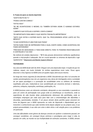 9
6. Frases de apoio ao doente deprimido
“GOSTO MUITO DE TI.”
“PODES CONTAR COMIGO.”
“ESTOU AQUI.”
“SE ME ACONTECESSE O MESMO, EU TAMBÉM ESTARIA ASSIM. É HUMANO ESTARES
ASSIM.”
“LAMENTO QUE ESTEJAS A SOFRER, CONTA COMIGO”
“ÉS IMPORTANTE PARA MIM E O QUE SENTES TEM MUITA IMPORTÂNCIA”
“SINTO QUE ESTÁS A SOFRER MUITO. QUE TAL PROCURARMOS APOIO JUNTO AO TEU
MÉDICO?”
“O QUE ACONTECEU É UMA FASE QUE PASSA”
“ESTÁS NUMA FASE DE DEPRESSÃO PARA A QUAL EXISTE SAÍDA, COMO ACONTECEU EM
FASES ANTERIORES”
“PRECISAS DE DESCANSAR, E TENS ESSE DIREITO, PARA TE PODERES REESTABELECER
E CONTINUAR A TUA VIDA”
Na vivência de estados depressivos – “80 % das pessoas demonstram melhorias significativas
quando a intervenção é adequada. Daí ser crucial aprender os sintomas da depressão e agir
rapidamente.” (Depression and Bipolar Support Alliance)
TESTEMUNHO
Sou sócio da ADEB desde abril de 2014. Cheguei com uma depressão major. A noção do que me
rodeava, sequer, era muito limitada. As minhas expectativas eram nulas. Posso agora
descrever o meu ingresso na ADEB como um quadro negro, bem escuro mesmo.
Ao longo dos meses seguintes fui descobrindo a ADEB. Descobrindo que não é só consultas de
caráter psicoterapêutico mas sim um organismo vivo, denso de interligações entre a seriedade
de um apoio psicológico e a promoção da sociabilidade entre os milhares de membros
espalhados pelo país, traduzindo-se essa sociabilização por encontros formais e informais,
palestras, colóquios, exposições, workshops, publicações, etc.
A ADEB funciona como um elemento centrípeto, abraçando os seus associados e puxando-os
para um centro de participação num grupo onde as semelhanças se reconhecem, onde as
experiências de vida (muitas delas profundamente dolorosas) são partilhadas, onde as
estratégias empregues por cada sócio para lidar com a sintomatologia são difundidas e
discutidas, questionadas, testadas. É um pouco através desta partilha quase ancestral em
torno da fogueira que a ADEB representa na noite da Depressão e Bipolaridade que se
transmite o conhecimento que cada membro tenta depois adaptar ao seu próprio caso, à sua
própria personalidade, à sua vida com vista a obter alivio e até solução para o seu problema
em particular.
Uma das dificuldades neste género de doenças consiste em quebrar o isolamento pessoal, em
conseguir sociabilizar, em conseguir forças anímicas e psicológicas para reagir à vida, às
pessoas em volta, ao mundo na sua multiplicidade de estímulos constantes. A ADEB, através
 