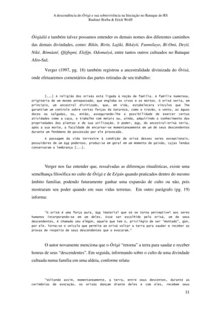 A descendência do Òrìsà e sua sobrevivência na Iniciação no Batuque do RS
Rudinei Borba & Erick Wolff
11
Òòsàálá e também talvez possamos entender os demais nomes dos diferentes caminhos
das demais divindades, como: Bikín, Birín, Lajiki, Bikúyìí, Funmilayo, Bí-Omi, Deyìí,
Nikè, Bòmáaté, Olóbomi, Elefón, Odomaìyá, entre tantos outros cultuados no Batuque
Afro-Sul.
Verger (1997, pg. 18) também registrou a ancestralidade divinizada do Òrìsà,
onde efetuaremos comentários das partes retiradas de seu trabalho:
" 5, , " . .
, 3 % 5,
. 3 . *
3 " ,
" * 3 5
3 * *
" % 5,
[ "
" 5, 5
5" $
3
Verger nos faz entender que, ressalvadas as diferenças ritualísticas, existe uma
semelhança filosófica no culto de Òrìsà e de Eégún quando praticados dentro do mesmo
âmbito familiar, podendo futuramente ganhar uma expansão de culto ou não, pois
mostraram seu poder quando em suas vidas terrenas. Em outro parágrafo (pg. 19)
informa:
E% 5, # .
* 4 * 5,
# * # & # E F &
< . 5, 3
F
O autor novamente menciona que o Òrìsà “retorna” a terra para saudar e receber
honras de seus “descendentes”. Em seguida, informando sobre o culto de uma divindade
cultuada numa família em uma aldeia, conforme relata:
E
[ " 5, 3
 