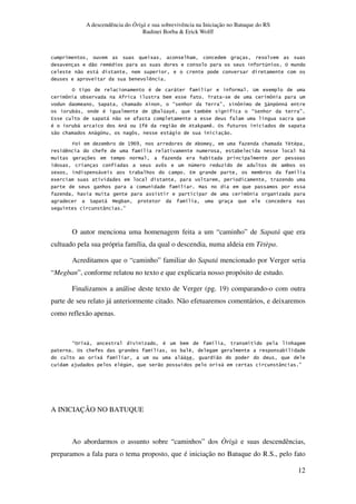 A descendência do Òrìsà e sua sobrevivência na Iniciação no Batuque do RS
Rudinei Borba & Erick Wolff
12
5 *
" # 1 %
" ,
3 )
% # , A 5
[ 3 Z 3 < [
? * E * < F [ ? ! ,
3, # %3 1 6# 3# E? * F
4 , " .
# 3, , : # " 0 ) %
" * [ , "
T 3 K]^] 3 6 * <' '
) * . 3 *,
* 3
[ 1 3
5 , 3 * 4 3 .
5
* B
* [
? , B 3 .
V F
O autor menciona uma homenagem feita a um “caminho” de Sapatá que era
cultuado pela sua própria família, da qual o descendia, numa aldeia em Tètèpa.
Acreditamos que o “caminho” familiar do Sapatá mencionado por Verger seria
“Megban”, conforme relatou no texto e que explicaria nosso propósito de estudo.
Finalizamos a análise deste texto de Verger (pg. 19) comparando-o com outra
parte de seu relato já anteriormente citado. Não efetuaremos comentários, e deixaremos
como reflexão apenas.
E% 5, # 3 . *
% * . 3 ' 3
5, , "
$ # & " . 5, V F
A INICIAÇÃO NO BATUQUE
Ao abordarmos o assunto sobre “caminhos” dos Òrìsà e suas descendências,
preparamos a fala para o tema proposto, que é iniciação no Batuque do R.S., pelo fato
 