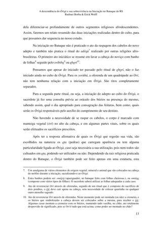 A descendência do Òrìsà e sua sobrevivência na Iniciação no Batuque do RS
Rudinei Borba & Erick Wolff
13
dela diferenciar-se profundamente de outros segmentos religiosos afrodescendentes.
Assim, faremos um relato resumido das duas iniciações realizadas dentro do culto, para
que possamos dar sequencia no nosso estudo.
Na iniciação no Batuque não é praticado o ato da raspagem dos cabelos do novo
adepto e também não pratica o ritual do adósù7
realizado por outras religiões afro-
brasileiras. O primeiro ato iniciático se resume em lavar a cabeça do noviço com banho
de folhas8
seguido pelo oríbibo9
ou eborí10
.
Pensamos que apesar do iniciado ter passado pelo ritual de eborí, não o faz
iniciado ainda no culto de Òrìsà. Para os yorùbá, a oferenda de um quadrúpede ao Orí,
não tem nenhuma relação com a iniciação em Òrìsà. São ritos completamente
separados.
Para a segunda parte ritual, ou seja, a iniciação do adepto ao culto do Òrìsà, o
sacerdote já fez uma consulta prévia ao oráculo dos búzios na presença do mesmo,
sabendo assim, qual o dia apropriado para consagração das feituras, bem como, quais
serão os Òrìsà responsáveis pelo auxílio do cumprimento de seu destino.
Não havendo a necessidade de se raspar os cabelos, o corpo é marcado com
manteiga vegetal (òrí) no alto da cabeça, e em algumas partes vitais, sobre os quais
serão efetuados os sacrifícios prescritos.
Após ter a resposta afirmativa de quais os Òrìsà que regerão sua vida, são
escolhidos na natureza os ota (pedras) que carregam aparência ou tem alguma
particularidade ligada ao Òrìsà, caso seja necessária a sua utilização, pois nem todos são
cultuados em ota, podendo ser utilizados ou não. Dependendo da raiz religiosa praticada
dentro do Batuque, o Òrìsà também pode ser feito apenas em uma estatueta, esta
7. Um amalgama de vários elementos de origem vegetal, mineral e animal que são colocados na cabeça
do neófito durante a iniciação, sacralizando-o ao Òrìsà.
8. Estes banhos podem ser: omièrò (apaziguador; no batuque feito com folhas cheirosas.), ou omiàse
(composto com vários tipos de fôlhas). O sacerdote saberá utilizar as folhas adequadas a cada caso.
9. Ato de reverenciar Orí através de oferendas, seguido de um ritual que é composto do sacrifício de
dois pombos, o èjè deve cair apena na cabeça, sem necessidade de colocar quartinha ou qualquer
outro utensílio sagrado.
10. Ato de reverenciar Orí através de oferendas. Neste momento pode ser montada (ou não) a cremeira, e
os búzios que simbolizarão a cabeça devem ser colocados sobre a mesma, para receber o èjè.
Algumas casas montam a cremeira com os búzios, mantendo tudo vasilha, no chão, ato totalmente
desprovido de significado, pois se Orí é tudo que está acima, como poder ser montado no chão?
 